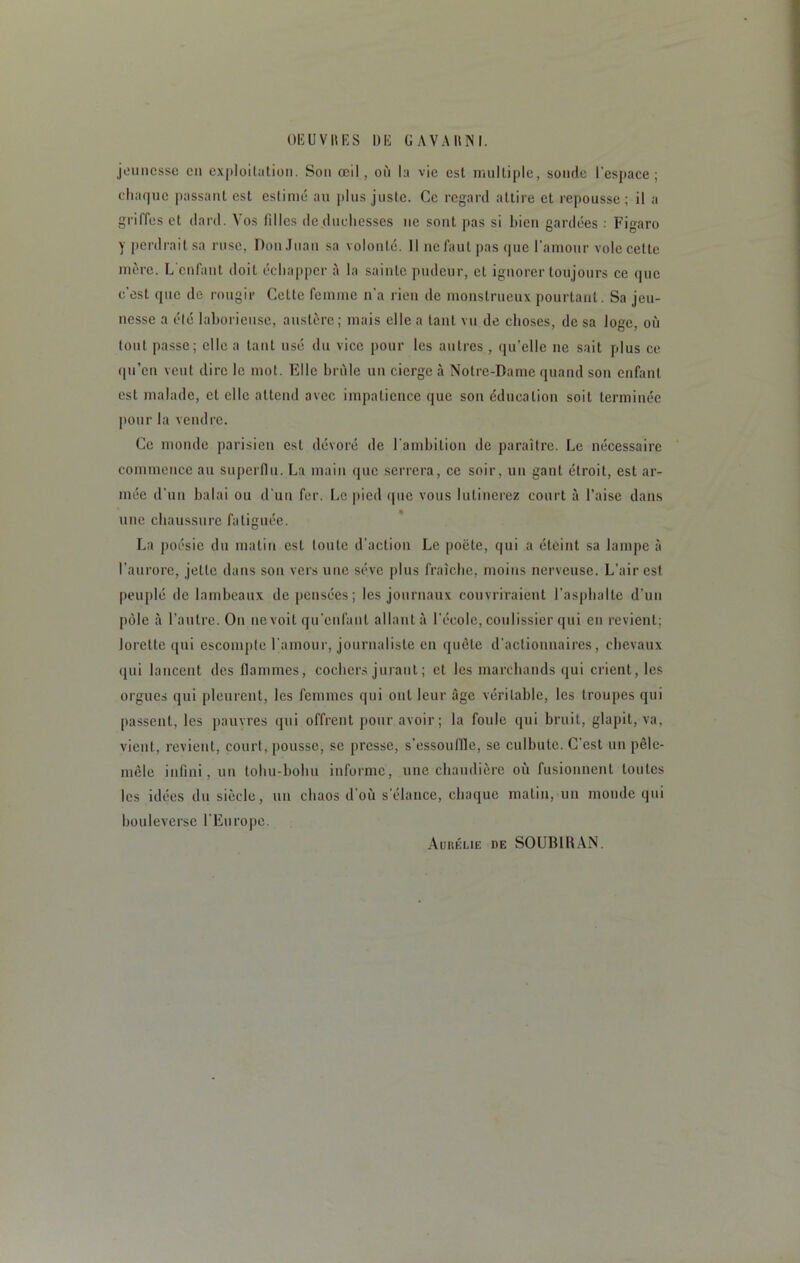 jeunesse en exploitation. Son œil, où la vie est multiple, sourie l’espace; chaque passant est estimé au plus juste. Ce regard attire et repousse; il a griffes et dard. Vos lilles de duchesses ue sont pas si bien gardées : Figaro y perdrait sa ruse, Don Juan sa volonté. 11 ne faut pas que l'amour vole cette mère. L'enfant doit échapper à la sainte pudeur, et ignorer toujours ce que c'est que de rougir Cette femme n'a rien de monstrueux pourtant. Sa jeu- nesse a été laborieuse, austère; mais elle a tant vu de choses, de sa loge, où tout passe; elle a tant usé du vice pour les autres , qu’elle ne sait plus ce qu’eu veut dire le mot. Elle brûle un cierge à Notre-Dame quand son enfant est malade, et elle attend avec impatience que son éducation soit terminée pour la vendre. Ce monde parisien est dévoré de l’ambition de paraître. Le nécessaire commence au superflu. La main que serrera, ce soir, un gant étroit, est ar- mée d'un balai ou d'un fer. Le pied que vous lulinerez court à l’aise dans une chaussure fatiguée. La poésie du malin est toute d'action Le poète, qui a éteint sa lampe à l'aurore, jette dans sou vers une sève plus fraîche, moins nerveuse. L’air est peuplé de lambeaux de pensées; les journaux couvriraient l’asphalte d'un pôle à l’autre. On 11e voit qu’enfant allant à l’école, coulissier qui en revient; lorette qui escompte l’amour, journaliste en quête d’actionnaires, chevaux qui lancent des flammes, cochers jurant; et les marchands qui crient, les orgues qui pleurent, les femmes qui ont leur âge véritable, les troupes qui passent, les pauvres qui offrent pour avoir; la foule qui bruit, glapit, va, vient, revient, court, pousse, se presse, s'essouffle, se culbute. C’est un pêle- mêle infini, un tohu-bohu informe, une chaudière où fusionnent toutes les idées du siècle, un chaos d'où s'élance, chaque matin, un monde qui bouleverse l’Europe. Aurélie de SOUBIRAN.