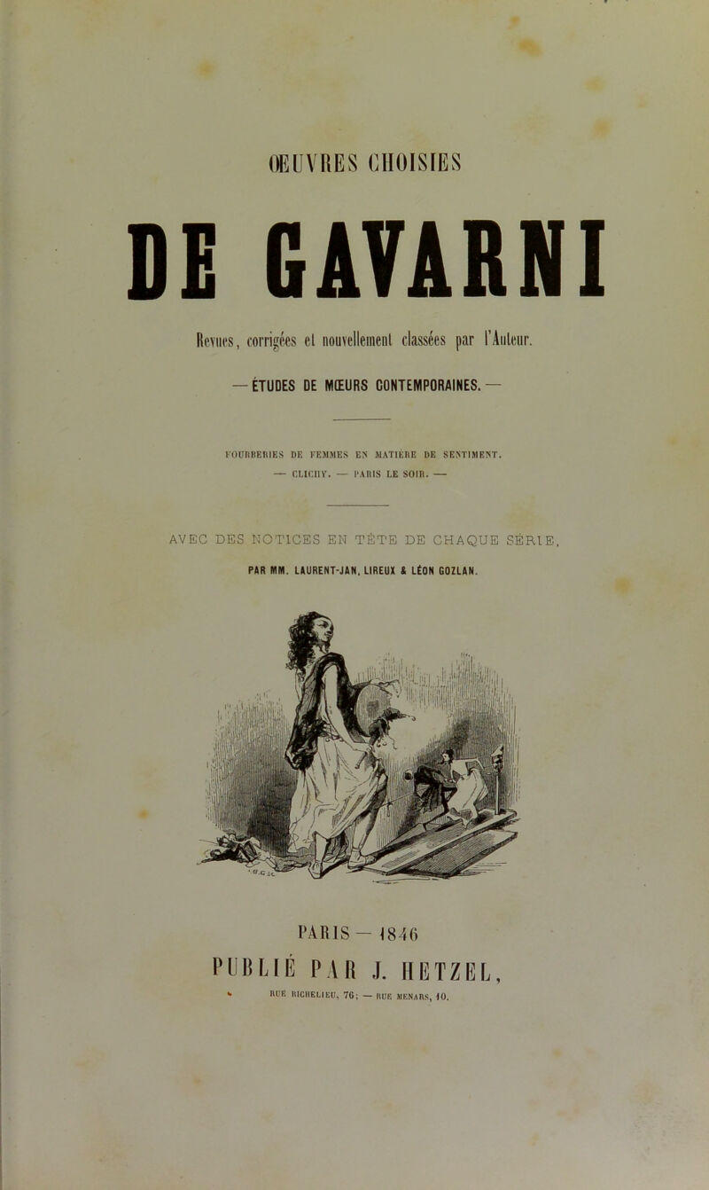 DE GAVARNI Revues, corrigées cl nouvellement classées par l’Auteur. — ÉTUDES DE MŒURS CONTEMPORAINES.— FOURBERIES DE FEMMES ES MATIERE UE SENTIMENT. — CLICIIV. — PARIS LE SOIR. — AVEC DES NOTICES EN TÈTE DE CHAQUE SÉRIE, PAR MM. LAURENT-JAN, LIREUX S LÉON GOZLAN. PARIS — 1846 PUBLIÉ PAR J. HGTZEL, k RUE RICHELIEU, 76; — RITE MENARS, 10.