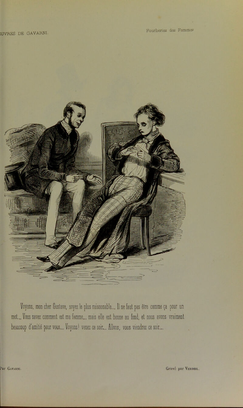 Voyons, mon cher Gustave, soyez le plus raisonnable... Il ne faut pas êlre comme ça pour un mot... Vous savez comment est ma femme... mais elle est bonne au fond, et nous avons vraiment beaucoup d'amitié pour vous... Voyons1 venez ce soir... Allons, vous viendrez ce soir...