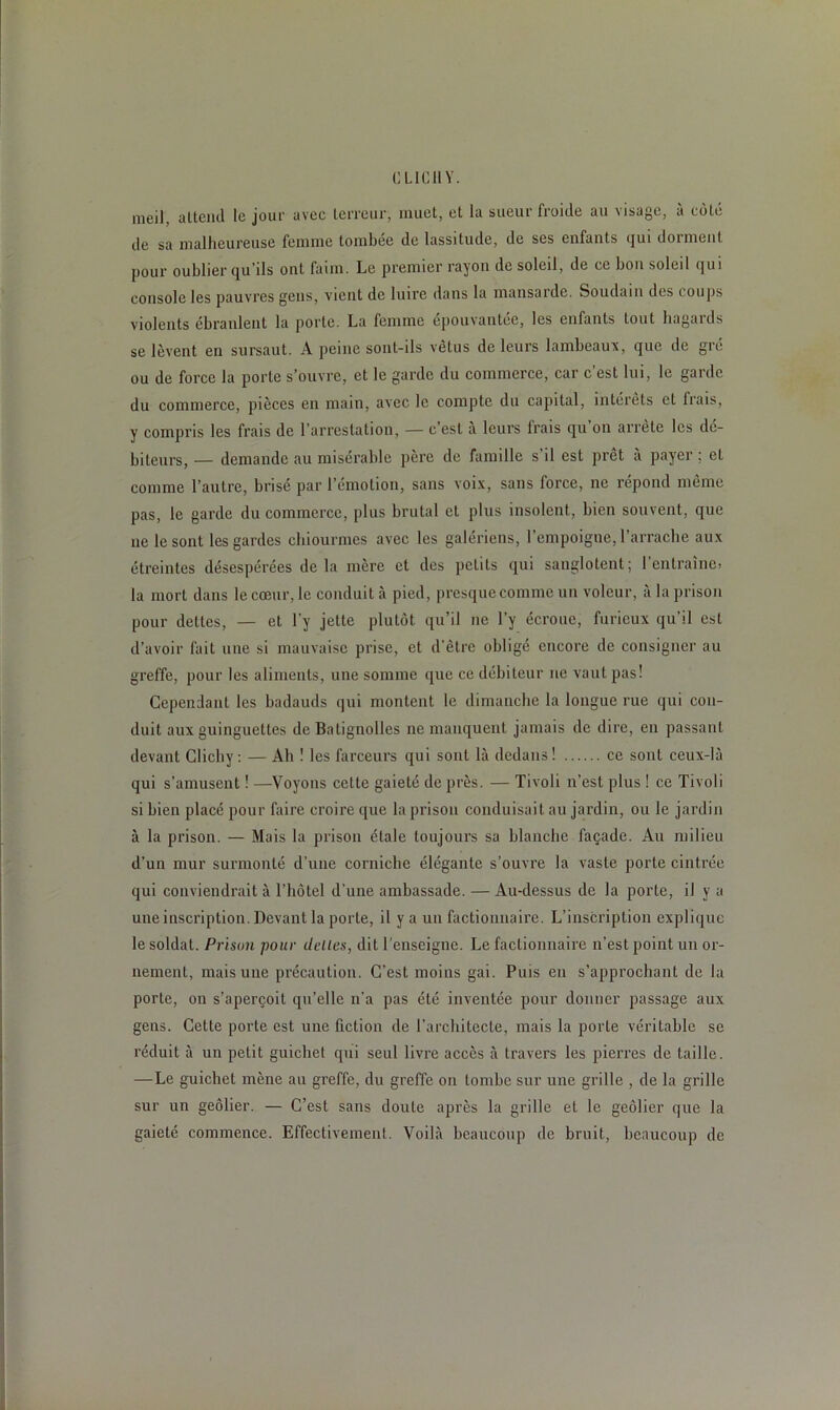 i: LICll Y. meil, attend le jour avec terreur, muet, et la sueur froide au visage, à côté de sa malheureuse femme tombée de lassitude, de ses enfants qui donnent pour oublier qu’ils ont faim. Le premier rayon de soleil, de ce bon soleil qui console les pauvres gens, vient de luire dans la mansarde. Soudain des coups violents ébranlent la porte. La femme épouvantée, les enfants tout ïiagatds se lèvent en sursaut. A peine sont-ils vêtus de leurs lambeaux, que de gré ou de force la porte s’ouvre, et le garde du commerce, car c’est lui, le garde du commerce, pièces en main, avec le compte du capital, intérêts et liais, y compris les frais de l’arrestation, — c est a leurs Irais qu on arrête les de- biteurs, — demande au misérable père de famille s’il est prêt à payer ; et comme l’autre, brisé par l’émotion, sans voix, sans force, ne répond même pas, le garde du commerce, plus brutal et plus insolent, bien souvent, que ne le sont les gardes chiourmes avec les galériens, l’empoigne, l’arrache aux étreintes désespérées de la mère et des petits qui sanglotent; l’entraîne» la mort dans le cœur, le conduit à pied, presquecomme un voleur, à la prison pour dettes, — et l’y jette plutôt qu’il ne l’y écroue, furieux qu'il est d’avoir fait une si mauvaise prise, et d’être obligé encore de consigner au greffe, pour les aliments, une somme que ce débiteur ne vaut pas! Cependant les badauds qui montent le dimanche la longue rue qui con- duit aux guinguettes de Balignolles ne manquent jamais de dire, en passant devant Clichy : — Ah ! les farceurs qui sont là dedans! ce sont ceux-là qui s’amusent ! —Voyons cette gaieté de près. — Tivoli n’est plus ! ce Tivoli si bien placé pour faire croire que la prison conduisait au jardin, ou le jardin à la prison. — Mais la prison étale toujours sa blanche façade. Au milieu d’un mur surmonté d’une corniche élégante s’ouvre la vaste porte cintrée qui conviendrait à l’hôtel d’une ambassade. — Au-dessus de la porte, il y a une inscription. Devant la porte, il y a un factionnaire. L’inscription explique le soldat. Prison pour déliés, dit l'enseigne. Le factionnaire n’est point un or- nement, mais une précaution. C'est moins gai. Puis en s’approchant de la porte, on s’aperçoit qu’elle n’a pas été inventée pour donner passage aux gens. Cette porte est une fiction de l’architecte, mais la porte véritable se réduit à un petit guichet qui seul livre accès à travers les pierres de taille. —Le guichet mène au greffe, du greffe on tombe sur une grille , de la grille sur un geôlier. — C’est sans doute après la grille et le geôlier que la gaieté commence. Effectivement. Voilà beaucoup de bruit, beaucoup de