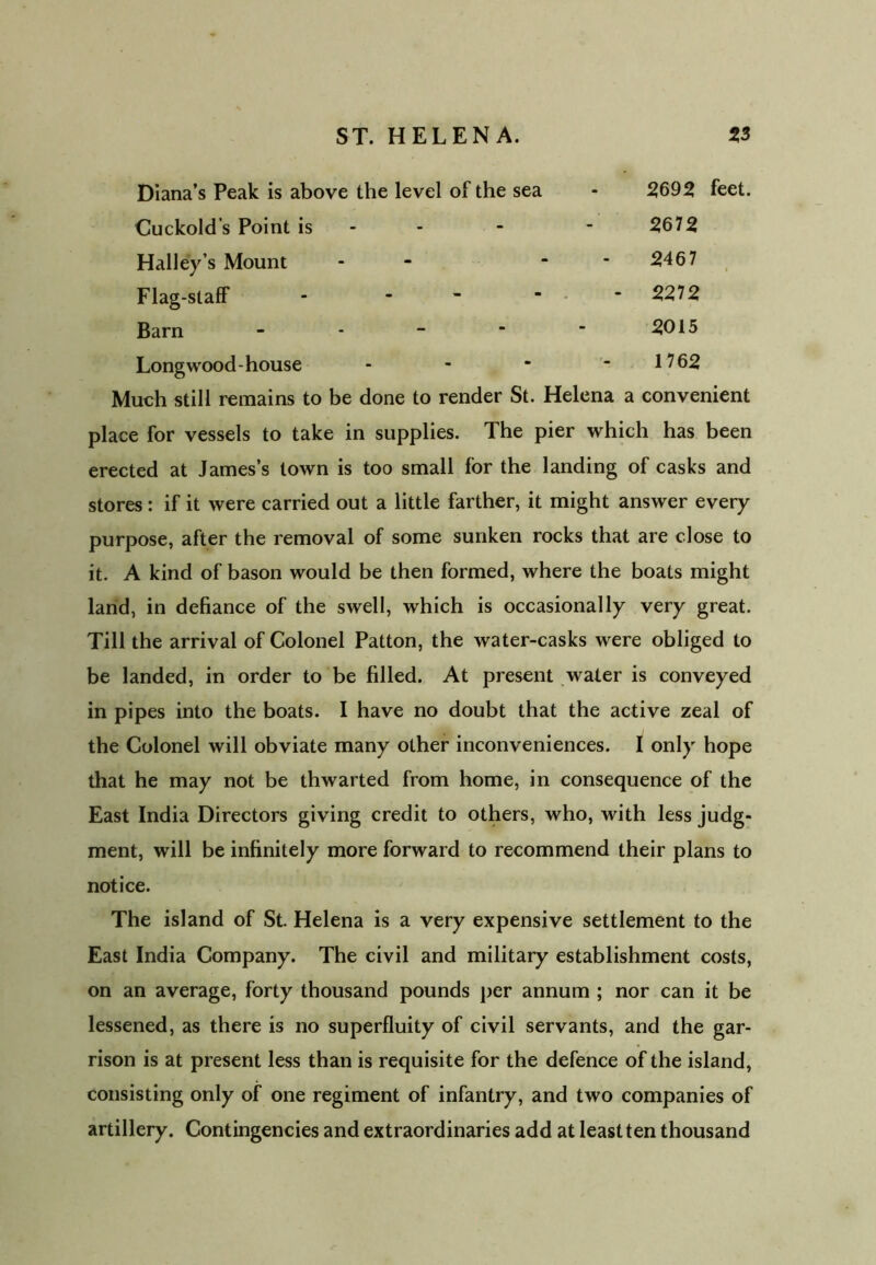 Diana’s Peak is above the level of the sea - 2692 feet. Cuckold’s Point is - - 2672 Halley’s Mount - - 2467 Flag-staff - - ~  2272 Barn ----- 5015 Long wood- house - - * - 1762 Much still remains to be done to render St. Helena a convenient place for vessels to take in supplies. The pier which has been erected at James’s town is too small for the landing of casks and stores : if it were carried out a little farther, it might answer every purpose, after the removal of some sunken rocks that are close to it. A kind of bason would be then formed, where the boats might land, in defiance of the swell, which is occasionally very great. Till the arrival of Colonel Patton, the water-casks were obliged to be landed, in order to be filled. At present water is conveyed in pipes into the boats. I have no doubt that the active zeal of the Colonel will obviate many other inconveniences. I only hope that he may not be thwarted from home, in consequence of the East India Directors giving credit to others, who, with less judg- ment, will be infinitely more forward to recommend their plans to notice. The island of St. Helena is a very expensive settlement to the East India Company. The civil and military establishment costs, on an average, forty thousand pounds per annum ; nor can it be lessened, as there is no superfluity of civil servants, and the gar- rison is at present less than is requisite for the defence of the island, consisting only of one regiment of infantry, and two companies of artillery. Contingencies and extraordinaries add at least ten thousand