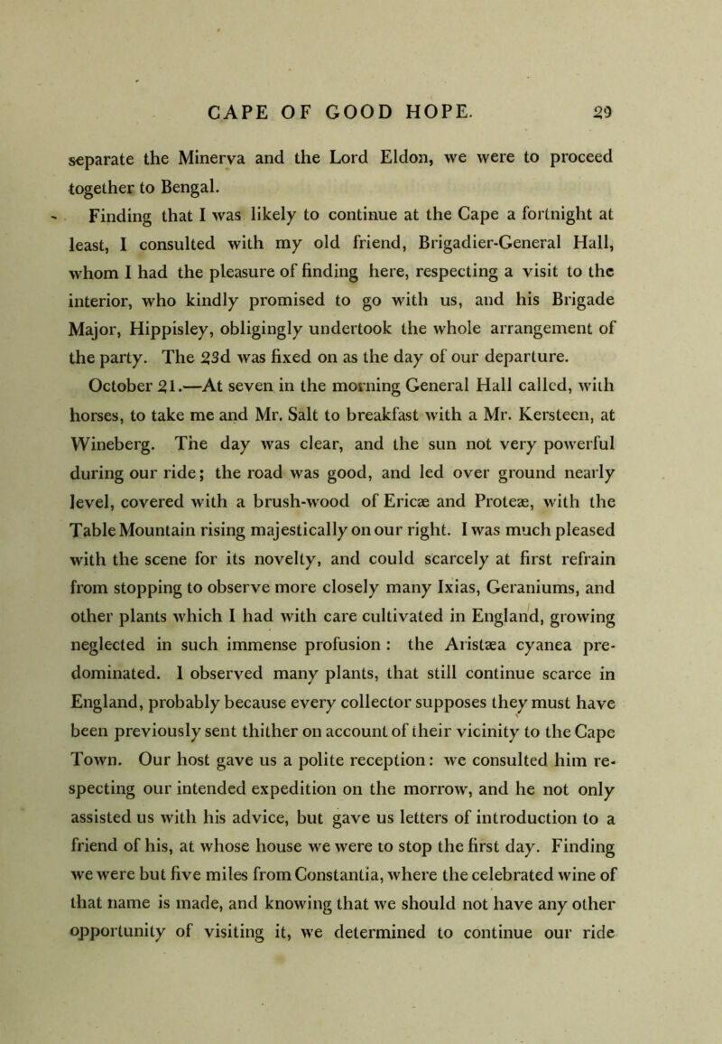 separate the Minerva and the Lord Eldon, we were to proceed together to Bengal. Finding that I was likely to continue at the Cape a fortnight at least, I consulted with my old friend, Brigadier-General Hall, whom I had the pleasure of finding here, respecting a visit to the interior, who kindly promised to go with us, and his Brigade Major, Hippisley, obligingly undertook the whole arrangement of the party. The 23d was fixed on as the day of our departure. October SI-—At seven in the morning General Hall called, with horses, to take me and Mr. Salt to breakfast with a Mr. Kersteen, at Wineberg. The day was clear, and the sun not very powerful during our ride; the road was good, and led over ground nearly level, covered with a brush-wood of Ericae and Proteae, with the Table Mountain rising majestically on our right. I was much pleased with the scene for its novelty, and could scarcely at first refrain from stopping to observe more closely many Ixias, Geraniums, and other plants which I had with care cultivated in England, growing neglected in such immense profusion : the Aiistaea cyanea pre- dominated. 1 observed many plants, that still continue scarce in England, probably because every collector supposes they must have been previously sent thither on account of their vicinity to the Cape Town. Our host gave us a polite reception: we consulted him re- specting our intended expedition on the morrow, and he not only assisted us with his advice, but gave us letters of introduction to a friend of his, at whose house we were to stop the first day. Finding we were but five mites from Constantia, where the celebrated wine of that name is made, and knowing that we should not have any other opportunity of visiting it, we determined to continue our ride