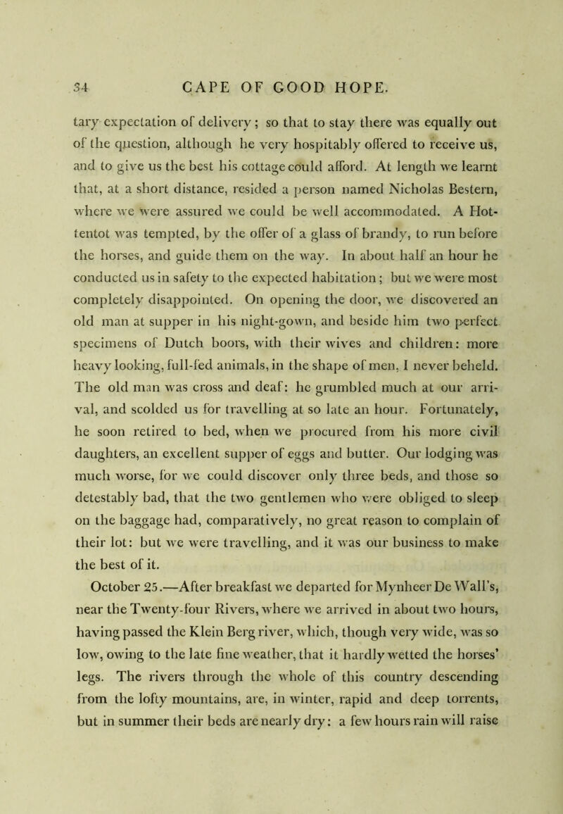 taiy expectation of delivery ; so that to stay there was equally out of the question, although he very hospitably offered to receive us, and to give us the best his cottage could afford. At length we learnt that, at a short distance, resided a person named Nicholas Bestern, where we were assured we could be well accommodated. A Hot- tentot was tempted, by the offer of a glass of brandy, to run before the horses, and guide them on the way. In about half an hour he conducted us in safety to the expected habitation ; but we were most completely disappointed. On opening the door, we discovered an old man at supper in his night-gown, and beside him two perfect specimens of Dutch boors, with their wives and children: more heavy looking, full-fed animals, in the shape of men, I never beheld. The old man was cross and deaf: he grumbled much at our arri- val, and scolded us for travelling at so late an hour. Fortunately, he soon retired to bed, when we procured from his more civil daughters, an excellent supper of eggs and butter. Our lodging was much worse, for we could discover only three beds, and those so detestably bad, that the two gentlemen who were obliged to sleep on the baggage had, comparatively, no great reason to complain of their lot: but we were travelling, and it was our business to make the best of it. October 25.—After breakfast we departed for Mynheer De Wall’s, near the Twenty-four Rivers, where we arrived in about two hours, having passed the Klein Berg river, which, though very wide, was so low, owing to the late fine weather, that it hardly wetted the horses’ legs. The rivers through the whole of this country descending from the lofty mountains, are, in winter, rapid and deep torrents, but in summer their beds are nearly dry: a few hours rain will raise