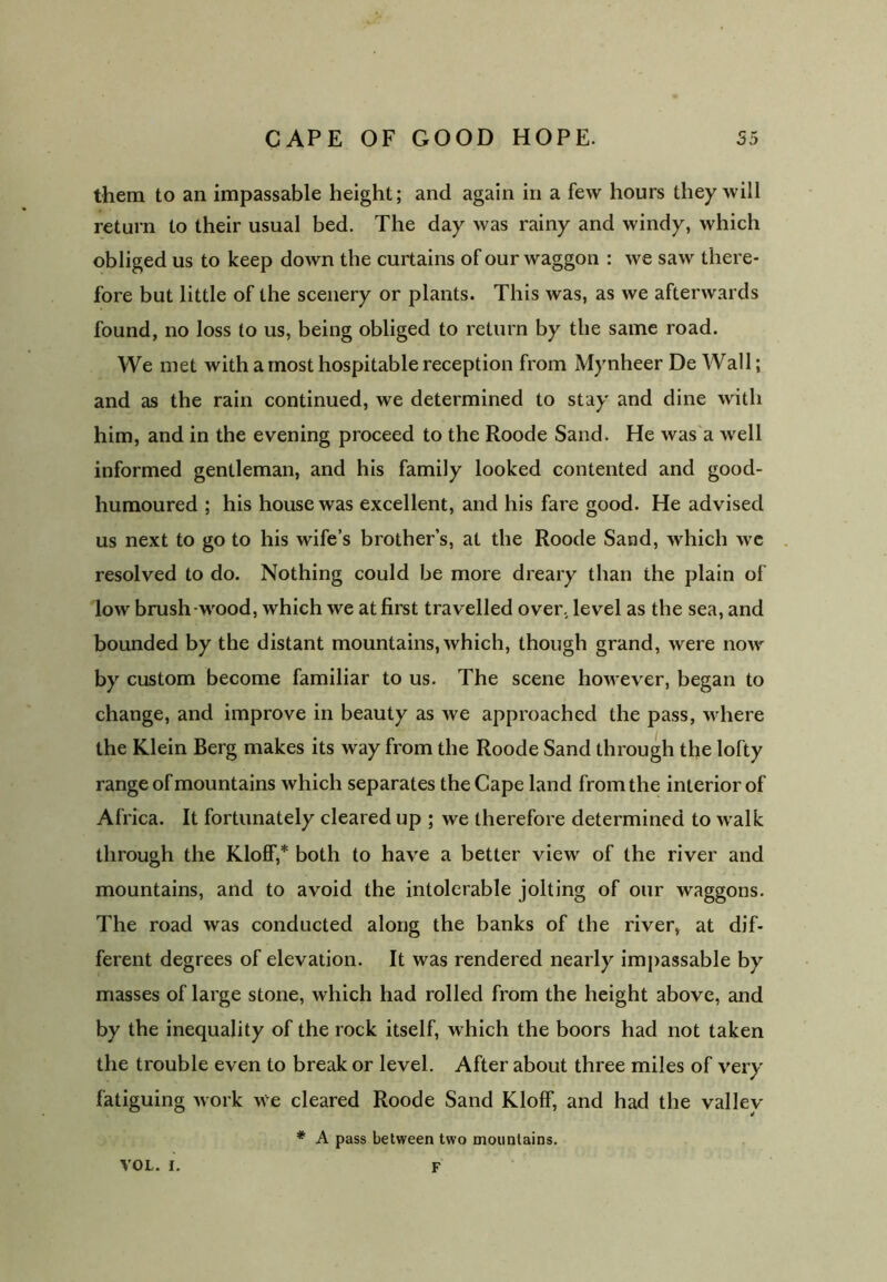 them to an impassable height; and again in a few hours they will return to their usual bed. The day was rainy and windy, which obliged us to keep down the curtains of our waggon : we saw there- fore but little of the scenery or plants. This was, as we afterwards found, no loss to us, being obliged to return by the same road. We met with a most hospitable reception from Mynheer De Wall; and as the rain continued, we determined to stay and dine with him, and in the evening proceed to the Roode Sand. He was a well informed gentleman, and his family looked contented and good- humoured ; his house was excellent, and his fare good. He advised us next to go to his wife’s brother’s, at the Roode Sand, which we resolved to do. Nothing could be more dreary than the plain of low brush wood, which we at first travelled over, level as the sea, and bounded by the distant mountains, which, though grand, were now by custom become familiar to us. The scene however, began to change, and improve in beauty as we approached the pass, where the Klein Berg makes its way from the Roode Sand through the lofty range of mountains which separates the Cape land from the interior of Africa. It fortunately cleared up ; we therefore determined to walk through the Kloff,* both to have a better view of the river and mountains, and to avoid the intolerable jolting of our waggons. The road was conducted along the banks of the river, at dif- ferent degrees of elevation. It was rendered nearly impassable by masses of large stone, which had rolled from the height above, and by the inequality of the rock itself, which the boors had not taken the trouble even to break or level. After about three miles of very fatiguing work we cleared Roode Sand Kloff, and had the valley * A pass between two mountains. VOL. I. F