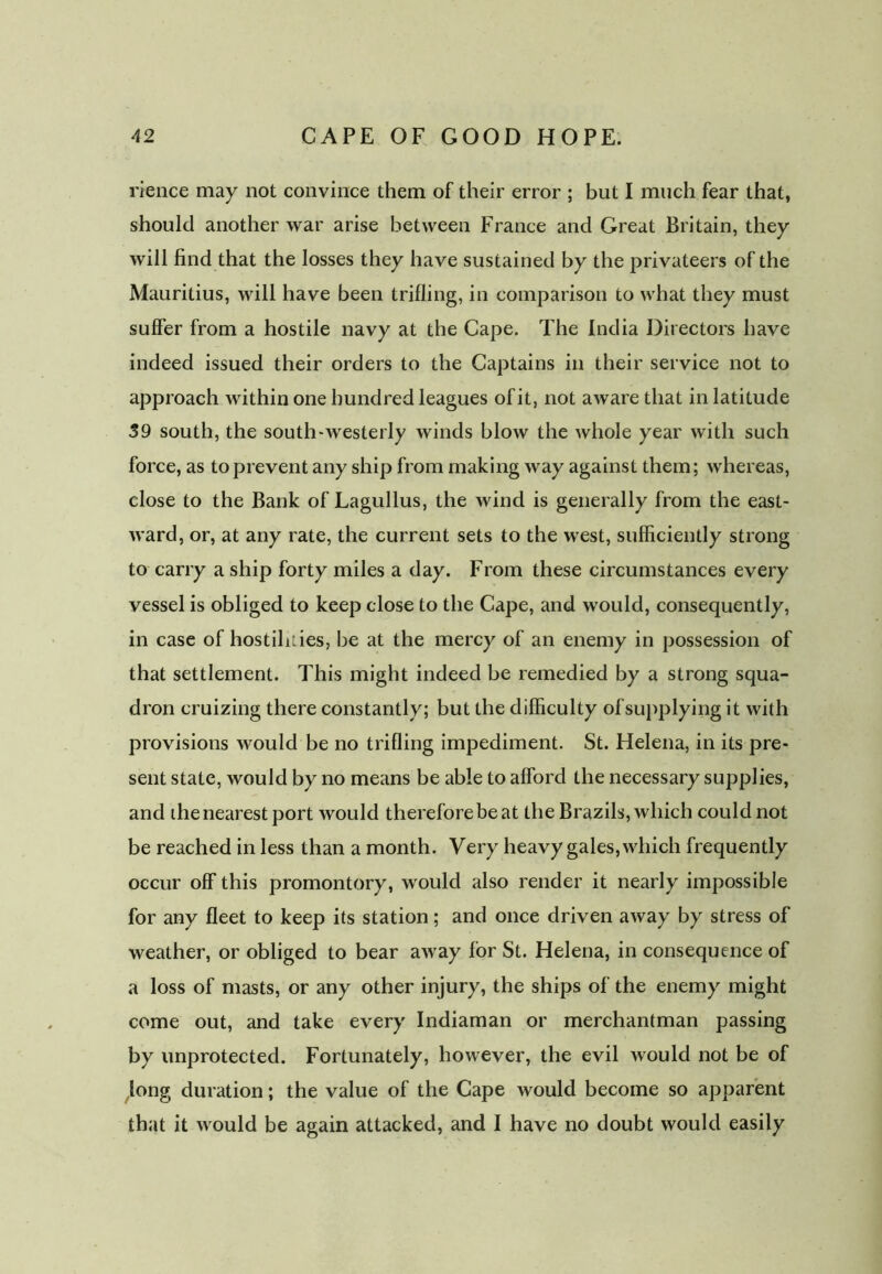 rience may not convince them of their error ; but I much fear that, should another war arise between France and Great Britain, they will find that the losses they have sustained by the privateers of the Mauritius, will have been trifling, in comparison to what they must suffer from a hostile navy at the Cape. The India Directors have indeed issued their orders to the Captains in their service not to approach within one hundred leagues of it, not aware that in latitude 39 south, the south-westerly winds blow the whole year with such force, as to prevent any ship from making way against them; whereas, close to the Bank of Lagullus, the wind is generally from the east- ward, or, at any rate, the current sets to the west, sufficiently strong to carry a ship forty miles a day. From these circumstances every vessel is obliged to keep close to the Cape, and would, consequently, in case of hostilities, be at the mercy of an enemy in possession of that settlement. This might indeed be remedied by a strong squa- dron cruizing there constantly; but the difficulty of supplying it with provisions would be no trifling impediment. St. Helena, in its pre- sent state, would by no means be able to afford the necessary supplies, and the nearest port would therefore be at the Brazils, which could not be reached in less than a month. Very heavy gales, which frequently occur off this promontory, would also render it nearly impossible for any fleet to keep its station; and once driven away by stress of weather, or obliged to bear away for St. Helena, in consequence of a loss of masts, or any other injury, the ships of the enemy might come out, and take every Indiaman or merchantman passing by unprotected. Fortunately, however, the evil would not be of xlong duration; the value of the Cape would become so apparent that it would be again attacked, and I have no doubt would easily