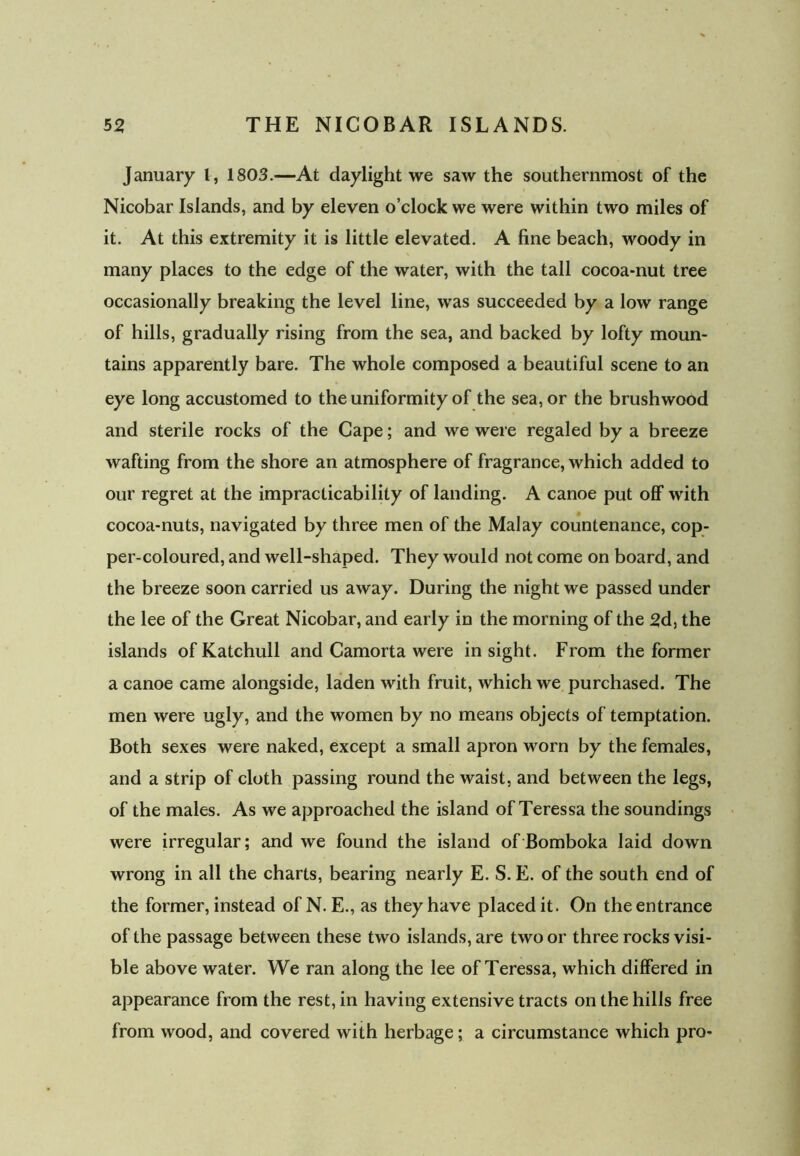 January l, 1803.—At daylight we saw the southernmost of the Nicobar Islands, and by eleven o’clock we were within two miles of it. At this extremity it is little elevated. A fine beach, woody in many places to the edge of the water, with the tall cocoa-nut tree occasionally breaking the level line, was succeeded by a low range of hills, gradually rising from the sea, and backed by lofty moun- tains apparently bare. The whole composed a beautiful scene to an eye long accustomed to the uniformity of the sea, or the brushwood and sterile rocks of the Cape; and we were regaled by a breeze wafting from the shore an atmosphere of fragrance, which added to our regret at the impracticability of landing. A canoe put off with cocoa-nuts, navigated by three men of the Malay countenance, cop- per-coloured, and well-shaped. They would not come on board, and the breeze soon carried us away. During the night we passed under the lee of the Great Nicobar, and early in the morning of the 2d, the islands ofKatchull and Camorta were insight. From the former a canoe came alongside, laden with fruit, which we purchased. The men were ugly, and the women by no means objects of temptation. Both sexes were naked, except a small apron worn by the females, and a strip of cloth passing round the waist, and between the legs, of the males. As we approached the island of Teressa the soundings were irregular; and we found the island of Bomboka laid down wrong in all the charts, bearing nearly E. S. E. of the south end of the former, instead of N. E., as they have placed it. On the entrance of the passage between these two islands, are two or three rocks visi- ble above water. We ran along the lee of Teressa, which differed in appearance from the rest, in having extensive tracts on the hills free from wood, and covered with herbage; a circumstance which pro-