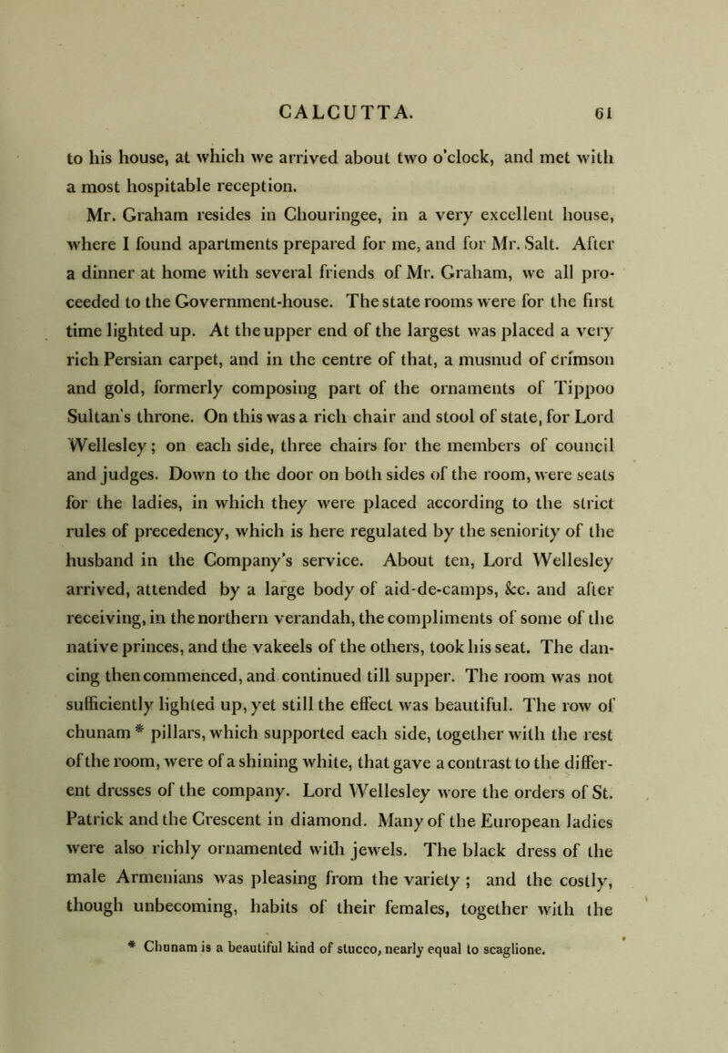 to his house, at which we arrived about two o’clock, and met with a most hospitable reception. Mr. Graham resides in Chouringee, in a very excellent house, where I found apartments prepared for me, and for Mr. Salt. After a dinner at home with several friends of Mr. Graham, we all pro- ceeded to the Government-house. The state rooms were for the first time lighted up. At the upper end of the largest was placed a very rich Persian carpet, and in the centre of that, a musnud of crimson and gold, formerly composing part of the ornaments of Tippoo Sultan’s throne. On this was a rich chair and stool of state, for Lord Wellesley; on each side, three chairs for the members of council and judges. Down to the door on both sides of the room, were seats for the ladies, in which they were placed according to the strict rules of precedency, which is here regulated by the seniority of the husband in the Company’s service. About ten, Lord Wellesley arrived, attended by a large body of aid-de-camps, See. and after receiving, in the northern verandah, the compliments of some of the native princes, and the vakeels of the others, took his seat. The dan- cing then commenced, and continued till supper. The room was not sufficiently lighted up, yet still the effect was beautiful. The row of chunam * pillars, which supported each side, together with the rest of the room, were of a shining white, that gave a contrast to the differ- ent dresses of the company. Lord Wellesley wore the orders of St. Patrick and the Crescent in diamond. Many of the European ladies were also richly ornamented with jewels. The black dress of the male Armenians was pleasing from the variety ; and the costly, though unbecoming, habits of their females, together with the * Chunam is a beautiful kind of stucco, nearly equal to scaglione.
