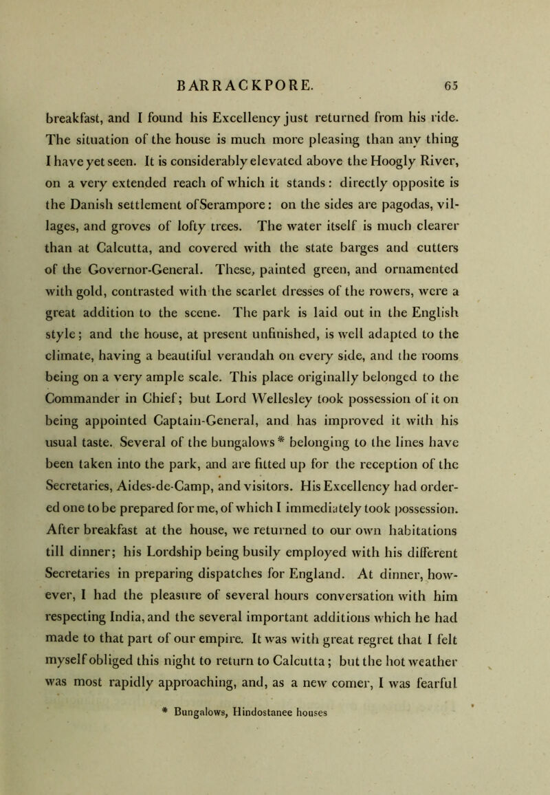 breakfast, and I found his Excellency just returned from his ride. The situation of the house is much more pleasing than any thing I have yet seen. It is considerably elevated above the Hoogly River, on a very extended reach of which it stands: directly opposite is the Danish settlement ofSerampore: on the sides are pagodas, vil- lages, and groves of lofty trees. The water itself is much clearer than at Calcutta, and covered with the state barges and cutters of the Governor-General. These, painted green, and ornamented with gold, contrasted with the scarlet dresses of the rowers, were a great addition to the scene. The park is laid out in the English style; and the house, at present unfinished, is well adapted to the climate, having a beautiful verandah on every side, and the rooms being on a very ample scale. This place originally belonged to the Commander in Chief; but Lord Wellesley took possession of it on being appointed Captain-General, and has improved it with his usual taste. Several of the bungalows* belonging to the lines have been taken into the park, and are fitted up for the reception of the Secretaries, Aides-de-Camp, and visitors. His Excellency had order- ed one to be prepared for me, of which I immediately took possession. After breakfast at the house, we returned to our own habitations till dinner; his Lordship being busily employed with his different Secretaries in preparing dispatches for England. At dinner, how- ever, I had the pleasure of several hours conversation with him respecting India, and the several important additions which he had made to that part of our empire. It was with great regret that I felt myself obliged this night to return to Calcutta; but the hot weather was most rapidly approaching, and, as a new comer, I was fearful * Bungalows, Hindostanee houses