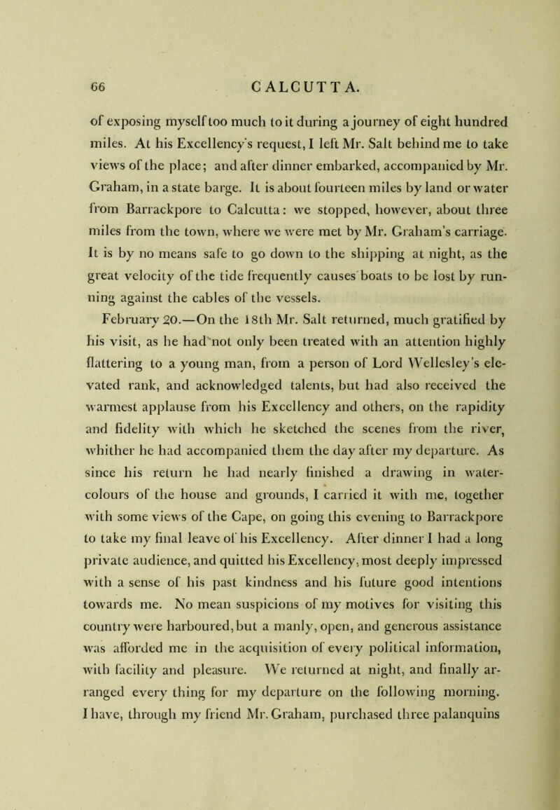 of exposing myself too much to it during a journey of eight hundred miles. At his Excellency's request, I left Mr. Salt behind me to take views of the place; and after dinner embarked, accompanied by Mr. Graham, in a state barge. It is about fourteen miles by land or water from Barrackpore to Calcutta: we stopped, however, about three miles from the town, where we were met by Mr. Graham’s carriage. It is by no means safe to go down to the shipping at night, as the great velocity of the tide f requently causes boats to be lost by run- ning against the cables of the vessels. February 20.—On the 18th Mr. Salt returned, much gratified by his visit, as he had not only been treated with an attention highly flattering to a young man, from a person of Lord Wellesley’s ele- vated rank, and acknowledged talents, but had also received the warmest applause from his Excellency and others, on the rapidity and fidelity with which he sketched the scenes from the river, whither he had accompanied them the clay after my departure. As since his return he had nearly finished a drawing in water- colours of the house and grounds, I carried it with me, together with some views of the Cape, on going this evening to Barrackpore to take my final leave of his Excellency. After dinner I had a long private audience, and quitted his Excellency, most deeply impressed with a sense of his past kindness and his future good intentions towards me. No mean suspicions of my motives for visiting this country were harboured, but a manly, open, and generous assistance was afforded me in the acquisition of every political information, with facility and pleasure. We returned at night, and finally ar- ranged every thing for my departure on the following morning. I have, through my friend Mr. Graham, purchased three palanquins