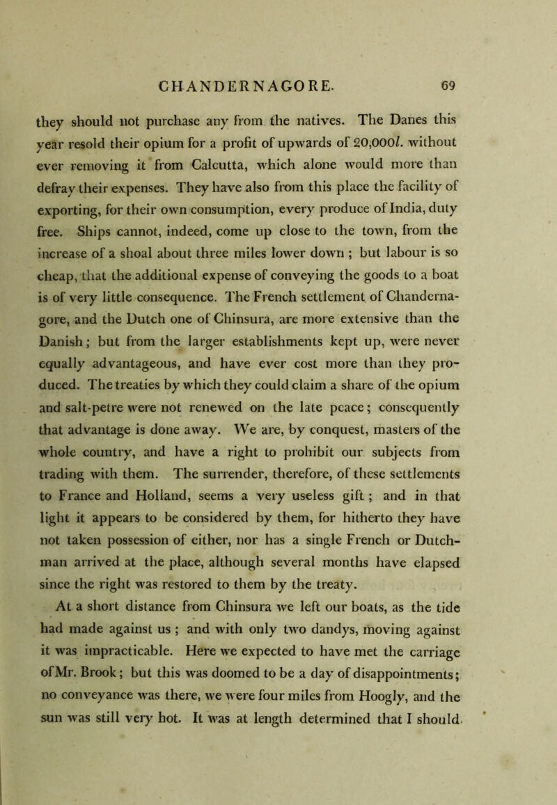 they should not purchase any from the natives. The Danes this year resold their opium for a profit of upwards of 20,000/. without ever removing it from Calcutta, which alone would more than defray their expenses. They have also from this place the facility of exporting, for their own consumption, every produce of India, duty free. Ships cannot, indeed, come up close to the town, from the increase of a shoal about three miles lower down ; but labour is so cheap, that the additional expense of conveying the goods to a boat is of very little consequence. The French settlement of Chanderna- gore, and the Dutch one of Chinsura, are more extensive than the Danish; but from the larger establishments kept up, were never equally advantageous, and have ever cost more than they pro- duced. The treaties by which they could claim a share of the opium and salt-petre were not renewed on the late peace; consequently that advantage is done away. We are, by conquest, masters of the whole country, and have a right to prohibit our subjects from trading with them. The surrender, therefore, of these settlements to France and Holland, seems a very useless gift ; and in that light it appears to be considered by them, for hitherto they have not taken possession of either, nor has a single French or Dutch- man arrived at the place, although several months have elapsed since the right was restored to them by the treaty. At a short distance from Chinsura we left our boats, as the tide had made against us ; and with only two dandys, moving against it was impracticable. Here we expected to have met the carriage of Mr. Brook; but this was doomed to be a day of disappointments; no conveyance was there, we were four miles from Hoogly, and the sun was still very hot. It was at length determined that I should.