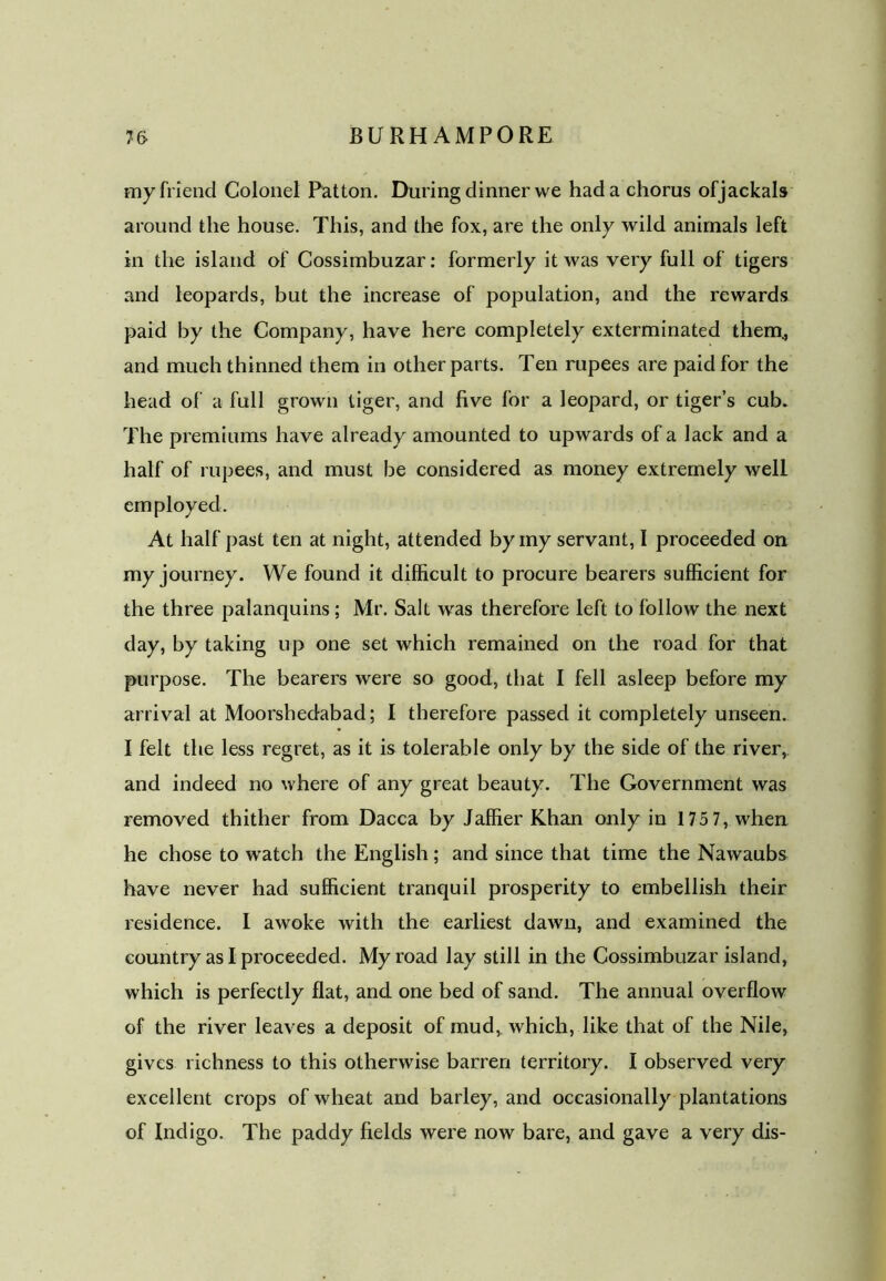 my friend Colonel Patton. During dinner we had a chorus ofjackals around the house. This, and the fox, are the only wild animals left in the island of Cossimbuzar: formerly it was very full of tigers and leopards, but the increase of population, and the rewards paid by the Company, have here completely exterminated them, and much thinned them in other parts. Ten rupees are paid for the head of a full grown tiger, and five for a leopard, or tiger’s cub. The premiums have already amounted to upwards of a lack and a half of rupees, and must be considered as money extremely well employed. At half past ten at night, attended by my servant, I proceeded on my journey. We found it difficult to procure bearers sufficient for the three palanquins; Mr. Salt was therefore left to follow the next day, by taking up one set which remained on the road for that purpose. The bearers were so good, that I fell asleep before my arrival at Moorshedabad; I therefore passed it completely unseen. I felt the less regret, as it is tolerable only by the side of the river, and indeed no where of any great beauty. The Government was removed thither from Dacca by Jaffier Khan only in 1 75 7, when he chose to watch the English; and since that time the Nawaubs have never had sufficient tranquil prosperity to embellish their residence. I awoke with the earliest dawn, and examined the country as I proceeded. My road lay still in the Cossimbuzar island, which is perfectly flat, and one bed of sand. The annual overflow of the river leaves a deposit of mud,, which, like that of the Nile, gives richness to this otherwise barren territory. I observed very excellent crops of wheat and barley, and occasionally plantations of Indigo. The paddy fields were now bare, and gave a very dis-