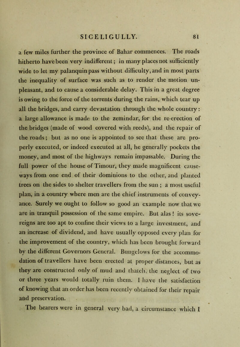 a few miles further the province of Bahar commences. The roads hitherto have been very indifferent; in many places not sufficiently wide to let my palanquin pass without difficulty, and in most parts the inequality of surface was such as to render the motion un- pleasant, and to cause a considerable delay. This in a great degree is owing to the force of the torrents during the rains, which tear up all the bridges, and carry devastation through the whole country: a large allowance is made to the zemindar, for the re-erection of the bridges (made of wood covered with reeds), and the repair of the roads; but as no one is appointed to see that these are pro- perly executed, or indeed executed at all, he generally pockets the money, and most of the highways remain impassable. During the full power of the house of Timour, they made magnificent cause- ways from one end of their dominions to the other, and planted trees on the sides to shelter travellers from the sun ; a most useful plan, in a country where men are the chief instruments of convey- ance. Surely we ought to follow so good an example now that we are in tranquil possession of the same empire. But alas ! its sove- reigns are too apt to confine their views to a large investment, and an increase of dividend, and have usually opposed every plan for the improvement of the country, which has been brought forward by the different Governors General. Bungelows for the accommo- dation of travellers have been erected at proper distances, but as they are constructed only of mud and thatch, the neglect of two or three years would totally ruin them. I have the satisfaction of knowing that an order has been recently obtained for their repair and preservation. The bearers were in general very bad, a circumstance which I