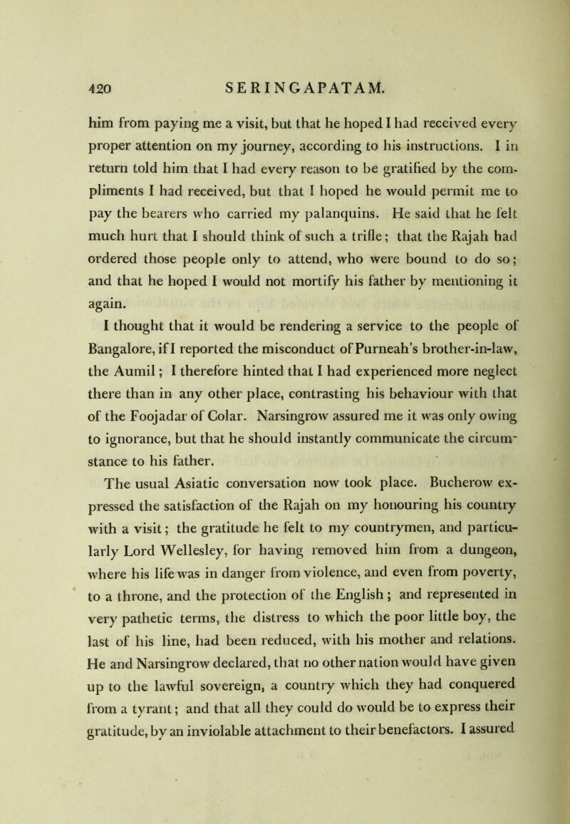 him from paying me a visit, but that he hoped I had received every proper attention on my journey, according to his instructions. I in return told him that I had every reason to be gratified by the com- pliments I had received, but that I hoped he would permit me to pay the bearers who carried my palanquins. He said that he felt much hurt that I should think of such a trifle; that the Rajah had ordered those people only to attend, who were bound to do so; and that he hoped I would not mortify his father by mentioning it again. I thought that it would be rendering a service to the people of Bangalore, if I reported the misconduct ofPurneah’s brother-in-law, the Aumil; I therefore hinted that I had experienced more neglect there than in any other place, contrasting his behaviour with that of the Foojadar of Colar. Narsingrow assured me it was only owing to ignorance, but that he should instantly communicate the circum- stance to his father. The usual Asiatic conversation now took place. Bucherow ex- pressed the satisfaction of the Rajah on my honouring his country with a visit; the gratitude he felt to my countrymen, and particu- larly Lord Wellesley, for having removed him from a dungeon, where his life was in danger from violence, and even from poverty, to a throne, and the protection of the English; and represented in very pathetic terms, the distress to which the poor little boy, the last of his line, had been reduced, with his mother and relations. He and Narsingrow declared, that no other nation would have given up to the lawful sovereign, a country which they had conquered from a tyrant; and that all they could do would be to express their gratitude, by an inviolable attachment to their benefactors. I assured