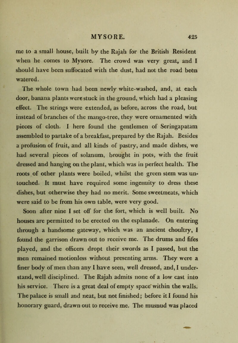 me to a small house, built by the Rajah for the British Resident when he comes to Mysore. The crowd was very great, and I should have been suffocated with the dust, had not the road been watered. The whole town had been newly white-washed, and, at each door, banana plants were stuck in the ground, which had a pleasing effect. The strings were extended, as before, across the road, but instead of branches of the mango-tree, they were ornamented with pieces of cloth. I here found the gentlemen of Seringapatam assembled to partake of a breakfast, prepared by the Rajah. Besides a profusion of fruit, and all kinds of pastry, and made dishes, we had several pieces of solanum, brought in pots, with the fruit dressed and hanging on the plant, which was in perfect health. The roots of other plants were boiled, whilst the green stem was un- touched. It must have required some ingenuity to dress these dishes, but otherwise they had no merit. Some sweetmeats, which were said to be from his own table, were very good. Soon after nine I set off for the fort, which is well built. No houses are permitted to be erected on the esplanade. On entering through a handsome gateway, which was an ancient choultry, I found the garrison drawn out to receive me. The drums and fifes played, and the officers dropt their swords as I passed, but the men remained motionless without presenting arms. They were a finer body of men than any I have seen, well dressed, and, I under- stand, well disciplined. The Rajah admits none of a low cast into his service. There is a great deal of empty space' within the walls. The palace is small and neat, but not finished; before it I found his honorary guard, drawn out to receive me. The musnud was placed