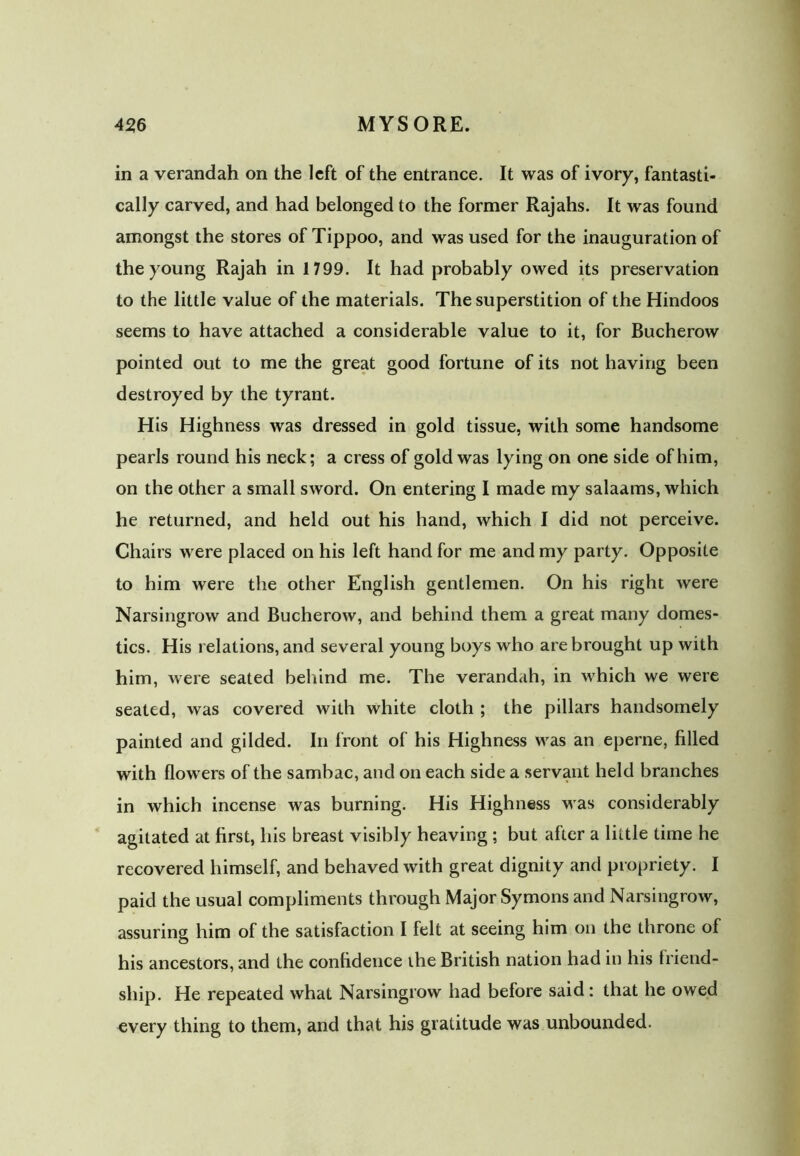 in a verandah on the left of the entrance. It was of ivory, fantasti- cally carved, and had belonged to the former Rajahs. It was found amongst the stores of Tippoo, and was used for the inauguration of the young Rajah in 1799. It had probably owed its preservation to the little value of the materials. The superstition of the Hindoos seems to have attached a considerable value to it, for Bucherow pointed out to me the great good fortune of its not having been destroyed by the tyrant. His Highness was dressed in gold tissue, with some handsome pearls round his neck; a cress of gold was lying on one side of him, on the other a small sword. On entering I made my salaams, which he returned, and held out his hand, which I did not perceive. Chairs were placed on his left hand for me and my party. Opposite to him were the other English gentlemen. On his right were Narsingrow and Bucherow, and behind them a great many domes- tics. His relations, and several young boys who are brought up with him, were seated behind me. The verandah, in which we were seated, was covered with white cloth ; the pillars handsomely painted and gilded. In front of his Highness was an eperne, filled with flowers of the sambac, and on each side a servant held branches in which incense was burning. His Highness was considerably agitated at first, liis breast visibly heaving; but after a little time he recovered himself, and behaved with great dignity and propriety. I paid the usual compliments through Major Symons and Narsingrow, assuring him of the satisfaction I felt at seeing him on the throne of his ancestors, and the confidence the British nation had in his triend- ship. He repeated what Narsingrow had before said: that he owed every thing to them, and that his gratitude was unbounded.