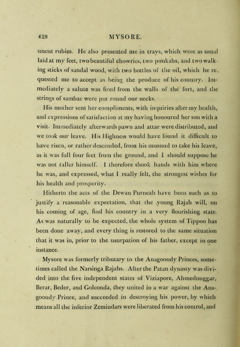 uncut rubies. He also presented me in trays, which were as usual laid at mv feet, two beautiful chowries, two punkahs, and two walk- ing sticks of sandal wood, with two bottles of the oil, which he re. quested me to accept as being the produce of his country. Im- mediately a salute was fired from the walls of the fort, and the strings of sambac were put round our necks. His mother sent her compliments, with inquiries after my health, and expressions of satisfaction at my having honoured her son with a visit. Immediately afterwards pawn and attar were distributed, and we took our leave. His Highness would have found it difficult to have risen, or rather descended, from his musnud to take his leave, as it was full four feet from the ground, and I should suppose he was not taller himself. I therefore shook hands with him where he was, and expressed, what I really felt, the strongest wishes for his health and prosperity. Hitherto the acts of the Dewan Purneah have been such as to justify a reasonable expectation, that the .young Rajah will, on his coming of age, find his country in a very flourishing state. As was naturally to be expected, the whole system of Tippoo has been done away, and every thing is restored to the same situation that it was in, prior to the usurpation of his father, except in one instance. Mysore was formerly tributary to the Anagoondy Princes, some- times called the Narsinga Rajahs. After the Patan dynasty was divi- ded into the five independent states of Viziapore, Ahmednuggar, Berar, Beder, and Golconda, they united in a war against the Ana-, goondy Prince, and succeeded in destroying his power, by which means all the inferior Zemindars were liberated from his control, and