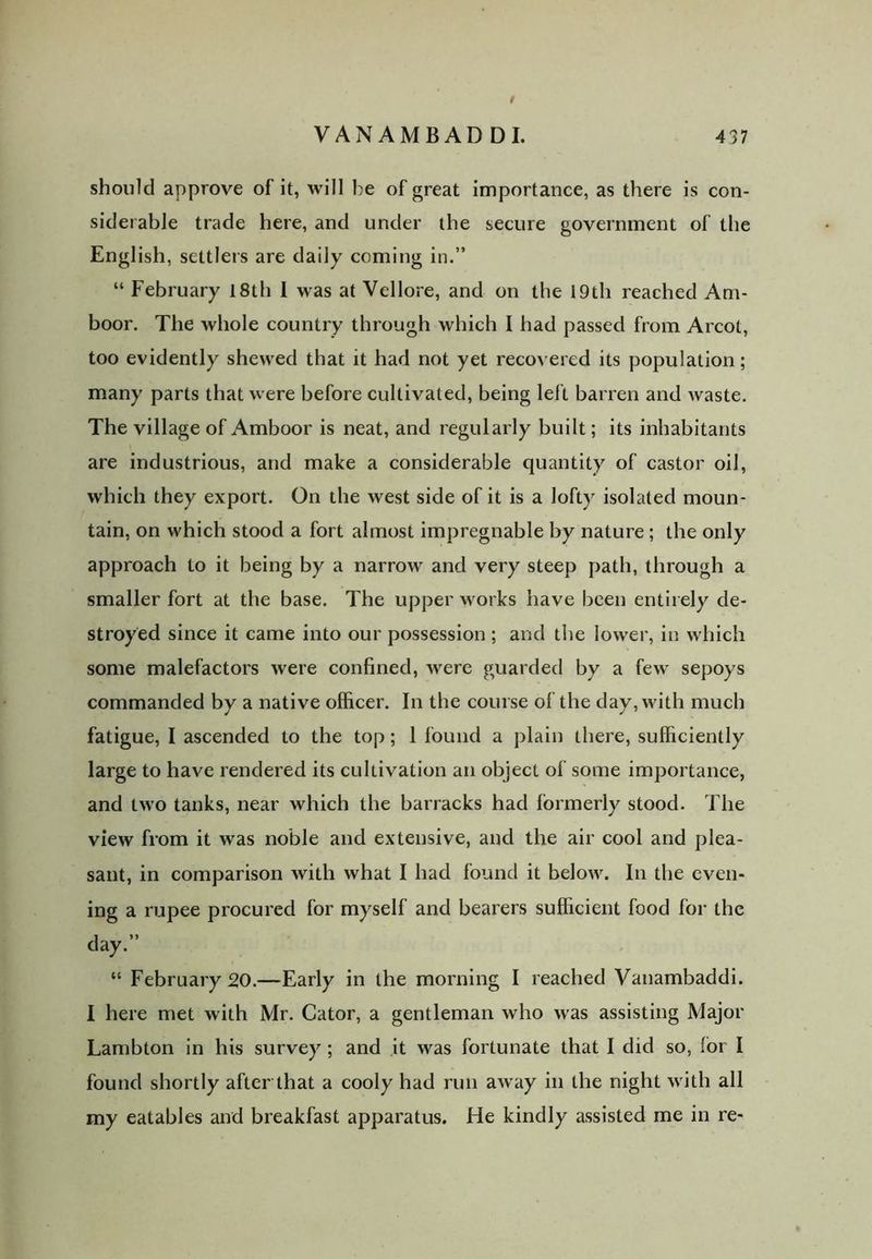 / VANAMBADDI. 437 should approve of it, will be of great importance, as there is con- siderable trade here, and under the secure government of the English, settlers are daily coming in.” “ February 18th I was at Vellore, and on the 19th reached Am- boor. The whole country through which I had passed from Arcot, too evidently shewed that it had not yet recovered its population; many parts that were before cultivated, being left barren and waste. The village of Amboor is neat, and regularly built; its inhabitants are industrious, and make a considerable quantity of castor oil, which they export. On the west side of it is a lofty isolated moun- tain, on which stood a fort almost impregnable by nature ; the only approach to it being by a narrow and very steep path, through a smaller fort at the base. The upper works have been entirely de- stroyed since it came into our possession ; and the lower, in which some malefactors were confined, were guarded by a few sepoys commanded by a native officer. In the course of the day, with much fatigue, I ascended to the top; 1 found a plain there, sufficiently large to have rendered its cultivation an object of some importance, and two tanks, near which the barracks had formerly stood. The view from it was noble and extensive, and the air cool and plea- sant, in comparison with what I had found it below. In the even- ing a rupee procured for myself and bearers sufficient food for the day.” “ February 20.—Early in the morning I reached Vanambaddi. I here met with Mr. Cator, a gentleman who was assisting Major Lambton in his survey ; and it was fortunate that I did so, for I found shortly after that a cooly had run away in the night with all my eatables and breakfast apparatus. He kindly assisted me in re-