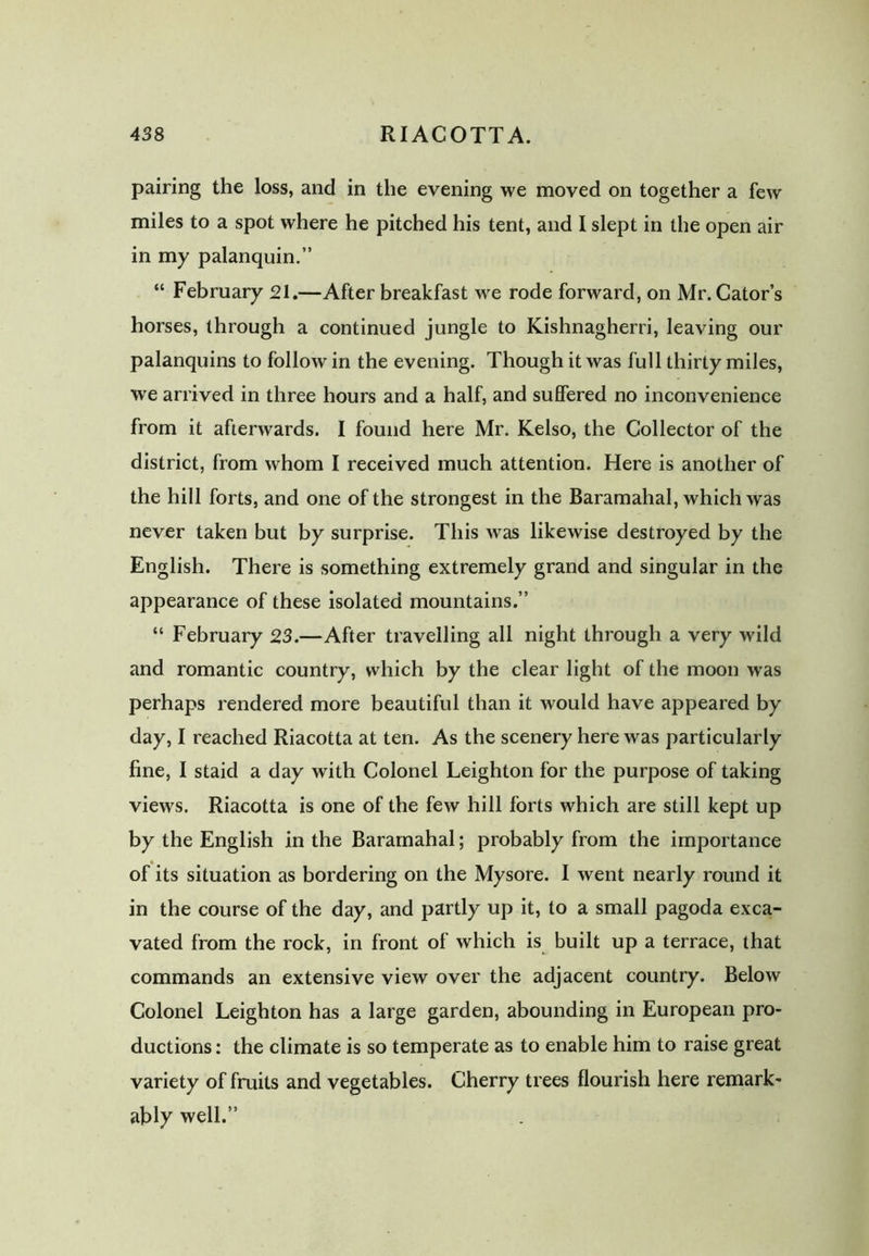 438 RIACOTTA. pairing the loss, and in the evening we moved on together a few miles to a spot where he pitched his tent, and I slept in the open air in my palanquin.” “ February 21.—After breakfast we rode forward, on Mr. Cator’s horses, through a continued jungle to Kishnagherri, leaving our palanquins to follow in the evening. Though it was full thirty miles, we arrived in three hours and a half, and suffered no inconvenience from it afterwards. I found here Mr. Kelso, the Collector of the district, from whom I received much attention. Here is another of the hill forts, and one of the strongest in the Baramahal, which was never taken but by surprise. This was likewise destroyed by the English. There is something extremely grand and singular in the appearance of these isolated mountains.” “ February 23.—After travelling all night through a very wild and romantic country, which by the clear light of the moon wras perhaps rendered more beautiful than it would have appeared by day, I reached Riacotta at ten. As the scenery here was particularly fine, I staid a day with Colonel Leighton for the purpose of taking views. Riacotta is one of the few hill forts which are still kept up by the English in the Baramahal; probably from the importance * of its situation as bordering on the Mysore. I went nearly round it in the course of the day, and partly up it, to a small pagoda exca- vated from the rock, in front of which is built up a terrace, that commands an extensive view over the adjacent country. Below Colonel Leighton has a large garden, abounding in European pro- ductions : the climate is so temperate as to enable him to raise great variety of fruits and vegetables. Cherry trees flourish here remark- ably well.”
