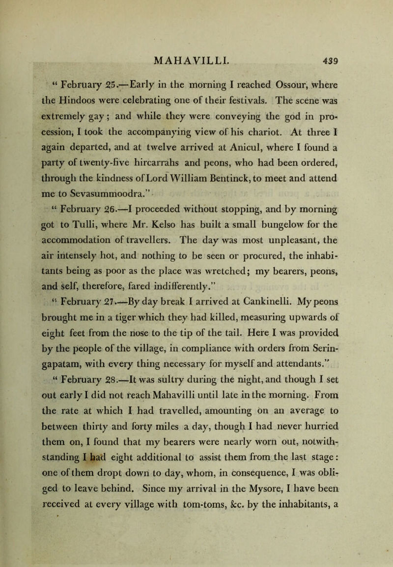 “ February 55.—Early in the morning I reached Ossour, where the Hindoos were celebrating one of their festivals. The scene was extremely gay; and while they were conveying the god in pro- cession, I took the accompanying view of his chariot. At three I again departed, and at twelve arrived at Anicul, where I found a party of twenty-five hircarrahs and peons, who had been ordered, through the kindness of Lord William Bentinck,to meet and attend me to Sevasummoodra.” “ February 56.—I proceeded without stopping, and by morning got to Tulli, where Mr. Kelso has built a small bungelow for the accommodation of travellers. The day was most unpleasant, the air intensely hot, and nothing to be seen or procured, the inhabi- tants being as poor as the place was wretched; my bearers, peons, and self, therefore, fared indifferently.” “ February 57.—By day break I arrived at Cankinelli. My peons brought me in a tiger which they had killed, measuring upwards of eight feet from the nose to the tip of the tail. Here I was provided by the people of the village, in compliance with orders from Serin- gapatam, with every thing necessary for myself and attendants.” “ February 58.—It was sultry during the night, and though I set out early I did not reach Mahavilli until late in the morning. From the rate at which I had travelled, amounting on an average to between thirty and forty miles a day, though I had never hurried them on, I found that my bearers were nearly worn out, notwith- standing I had eight additional to assist them from the last stage: one of them dropt down to day, whom, in consequence, I was obli- ged to leave behind. Since my arrival in the Mysore, I have been received at every village with tom-toms, fcc. by the inhabitants, a