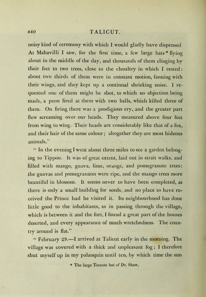 noisy kind of ceremony with which I would gladly have dispensed At Mahavilli I saw, for the first time, a few large bats* flying about in the middle of the day, and thousands of them clinging by their feet to two trees, close to the choultry in which I rested: about two thirds of them were in constant motion, fanning with their wings, and they kept up a continual shrieking noise. I re- quested one of them might be shot, to which no objection being made, a peon fired at them with two balls, which killed three of them. On firing there was a prodigious cry, and the greater part flew screaming over our heads. They measured above four feet from wing to wing. Their heads are considerably like that of a fox, and their hair of the same colour; altogether they are most hideous animals.” “ In the evening I went about three miles to see a garden belong- ing to Tippoo. It was of great extent, laid out in strait walks, and filled with mango, guava, lime, orange, and pomegranate trees: the guavas and pomegranates were ripe, and the mango trees more beautiful in blossom. It seems never to have been completed, as there is only a small building for seeds, and no place to have re- ceived the Prince had he visited it. Its neighbourhood has done « t little good to the inhabitants, as in passing through the village, which is between it and the fort, I found a great part of the houses deserted, and every appearance of much wretchedness. The coun- try around is flat.” “ February 2,9.—I arrived at Talicut early in the morning. The village was covered with a thick and unpleasant fog; I therefore shut myself up in my palanquin until ten, by which time the sun * The large Ternate bat of Dr. Shaw.