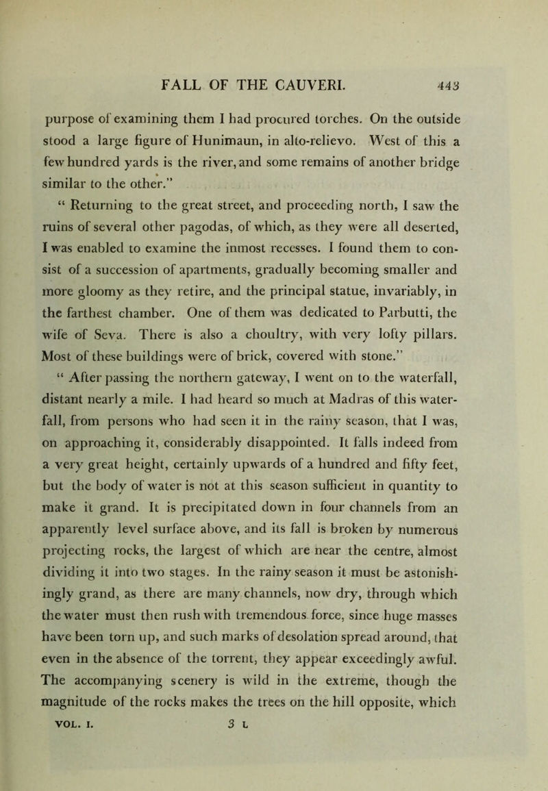 purpose of examining them I had procured torches. On the outside stood a large figure of Hunimaun, in alto-relievo. West of this a few hundred yards is the river, and some remains of another bridge * similar to the other.” “ Returning to the great street, and proceeding north, I saw the ruins of several other pagodas, of which, as they were all deserted, I was enabled to examine the inmost recesses. I found them to con- sist of a succession of apartments, gradually becoming smaller and more gloomy as they retire, and the principal statue, invariably, in the farthest chamber. One of them was dedicated to Parbutti, the wile of Seva. There is also a choultry, with very lofty pillars. Most of these buildings were of brick, covered with stone.” “ After passing the northern gateway, I went on to the waterfall, distant nearly a mile. I had heard so much at Madras of this water- fall, from persons who had seen it in the rainy season, that I was, on approaching it, considerably disappointed. It falls indeed from a very great height, certainly upwards of a hundred and fifty feet, but the body of water is not at this season sufficient in quantity to make it grand. It is precipitated down in four channels from an apparently level surface above, and its fall is broken by numerous projecting rocks, the largest of which are near the centre, almost dividing it into two stages. In the rainy season it must be astonish- ingly grand, as there are many channels, now dry, through which the water must then rush with tremendous force, since huge masses have been torn up, and such marks of desolation spread around, that even in the absence of the torrent, they appear exceedingly awful. The accompanying scenery is wild in the extreme, though the magnitude of the rocks makes the trees on the hill opposite, which 3 L VOL. I.