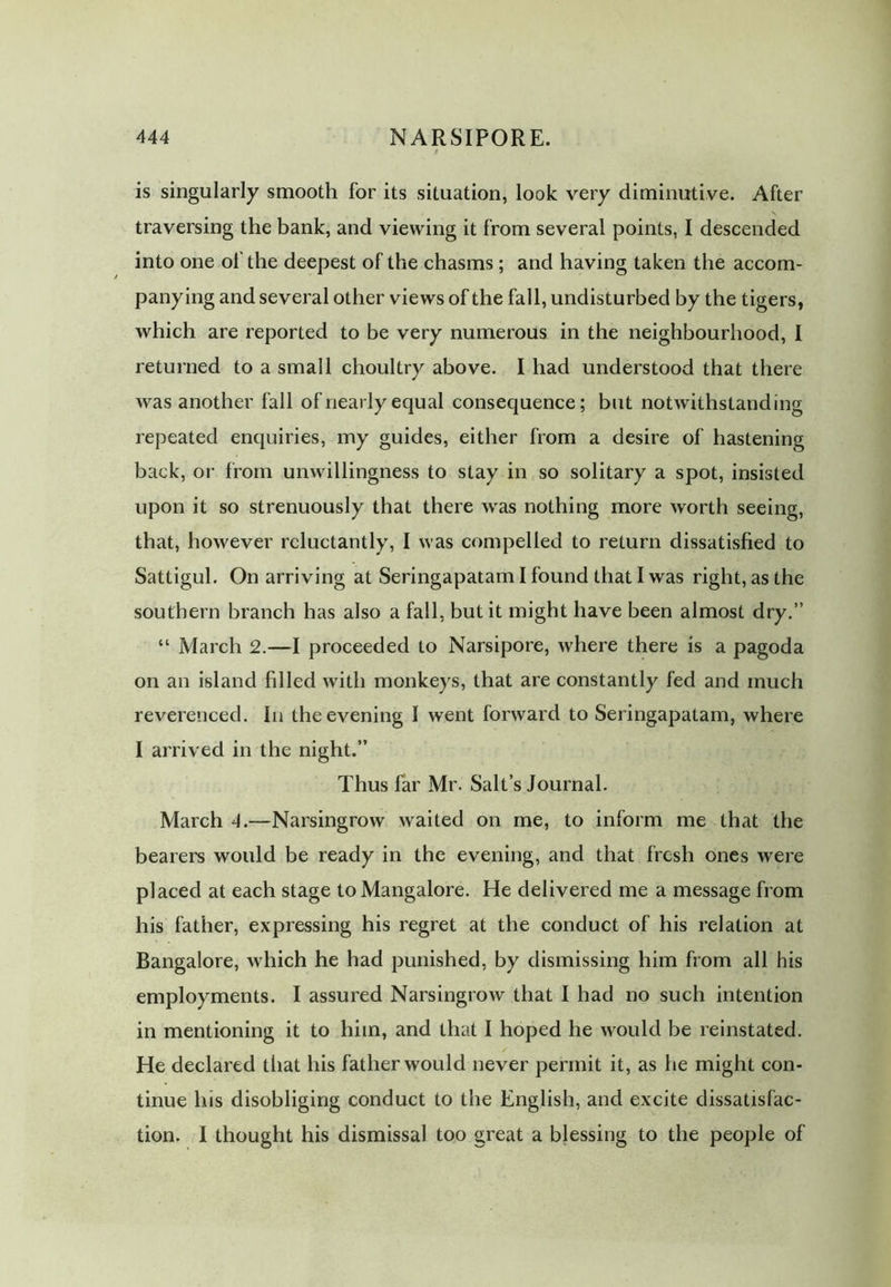 is singularly smooth for its situation, look very diminutive. After traversing the bank, and viewing it from several points, I descended into one of the deepest of the chasms; and having taken the accom- panying and several other views of the fall, undisturbed by the tigers, which are reported to be very numerous in the neighbourhood, 1 returned to a small choultry above. I had understood that there was another fall of nearly equal consequence; but notwithstanding repeated enquiries, my guides, either from a desire of hastening back, or from unwillingness to stay in so solitary a spot, insisted upon it so strenuously that there was nothing more worth seeing, that, however reluctantly, I was compelled to return dissatisfied to Sattigul. On arriving at Seringapatam I found that I was right, as the southern branch has also a fall, but it might have been almost dry.” “ March 2.—I proceeded to Narsipore, where there is a pagoda on an island filled with monkeys, that are constantly fed and much reverenced. In the evening I went forward to Seringapatam, where I arrived in the night.” Thus far Mr. Salt’s Journal. March 4.—Narsingrow waited on me, to inform me that the bearers would be ready in the evening, and that fresh ones were placed at each stage to Mangalore. He delivered me a message from his father, expressing his regret at the conduct of his relation at Bangalore, which he had punished, by dismissing him from all his employments. I assured Narsingrow that I had no such intention in mentioning it to him, and that I hoped he would be reinstated. He declared that his father would never permit it, as he might con- tinue his disobliging conduct to the English, and excite dissatisfac- tion. I thought his dismissal too great a blessing to the people of