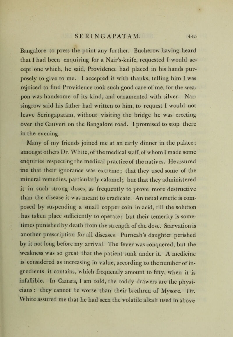 Bangalore to press the point any further. Bucherow having heard that 1 had been enquiring for a Nair’s-knife, requested I would ac- cept one which, he said, Providence had placed in his hands pur- posely to give to me. I accepted it with thanks, telling him I was rejoiced to find Providence took such good care of me, for the wea- pon was handsome of its kind, and ornamented with silver. Nar- singrow said his father had written to him, to request I would not leave Seringapatam, without visiting the bridge he was erecting over the Cauveri on the Bangalore road. I promised to stop there in the evening. Many of my friends joined me at an early dinner in the palace; amongst others Dr. White, of the medical staff, of whom I made some enquiries respecting the medical practice of the natives. He assured me that their ignorance was extreme; that they used some of the mineral remedies, particularly calomel; but that they administered it in such strong doses, as frequently to prove more destructive than the disease it was meant to eradicate. An usual emetic is com- posed by suspending a small copper coin in acid, till the solution has taken place sufficiently to operate; but their temerity is some- times punished by death from the strength of the dose. Starvation is another prescription for all diseases. Purneah’s daughter perished by it not long before my arrival. The fever was conquered, but the weakness was so great that the patient sunk under it. A medicine is considered as increasing in value, according to the number of in- gredients it contains, which frequently amount to fifty, when it is infallible. In Canara, I am told, the toddy drawers are the physi- cians : they cannot be worse than their brethren of Mysore. Dr. White assured me that he had seen the volatile alkali used in above