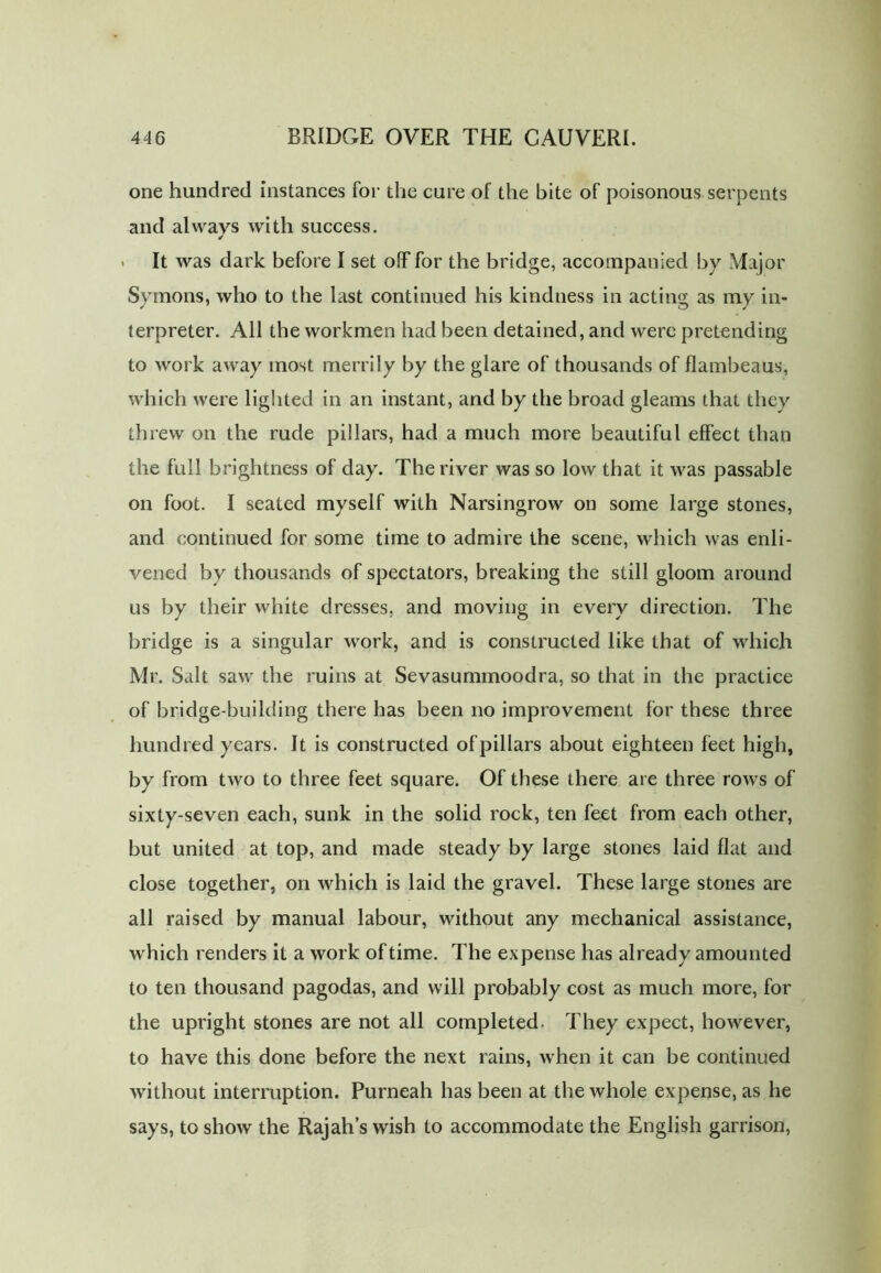 one hundred instances for the cure of the bite of poisonous serpents and always with success. ✓ > It was dark before I set off for the bridge, accompanied by Major Symons, who to the last continued his kindness in acting as my in- terpreter. All the workmen had been detained, and were pretending to work away most merrily by the glare of thousands of flambeaus, which were lighted in an instant, and by the broad gleams that they threw on the rude pillars, had a much more beautiful effect than the full brightness of day. The river was so low that it was passable on foot. I seated myself with Narsingrow on some large stones, and continued for some time to admire the scene, which was enli- vened by thousands of spectators, breaking the still gloom around us by their white dresses, and moving in every direction. The bridge is a singular work, and is constructed like that of which Mr. Salt saw the ruins at Sevasummoodra, so that in the practice of bridge-building there has been no improvement for these three hundred years. It is constructed of pillars about eighteen feet high, by from two to three feet square. Of these there are three rows of sixty-seven each, sunk in the solid rock, ten feet from each other, but united at top, and made steady by large stones laid flat and close together, on which is laid the gravel. These large stones are all raised by manual labour, without any mechanical assistance, which renders it a work of time. The expense has already amounted to ten thousand pagodas, and will probably cost as much more, for the upright stones are not all completed. They expect, however, to have this done before the next rains, when it can be continued without interruption. Purneah has been at the whole expense, as he says, to show the Rajah’s wish to accommodate the English garrison,