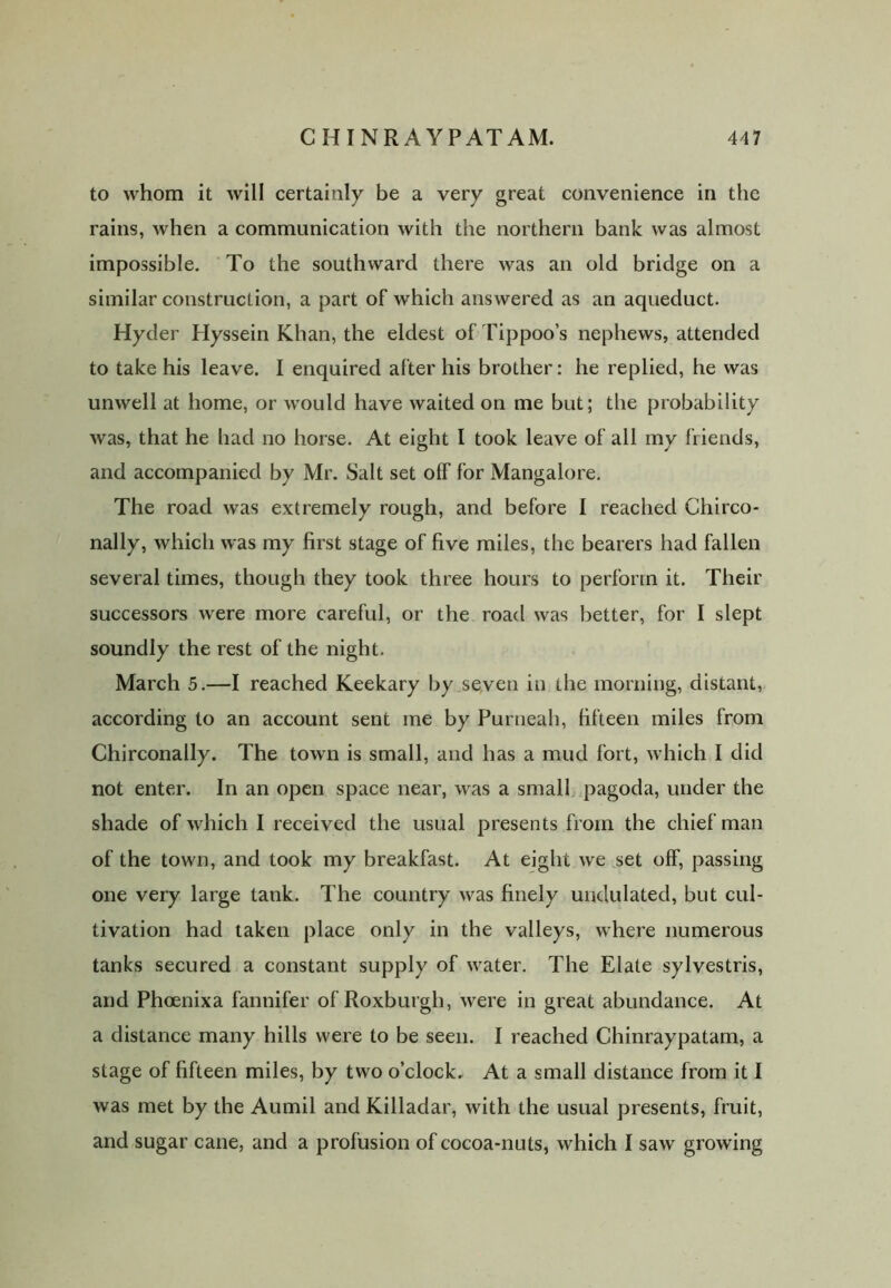 to whom it will certainly be a very great convenience in the rains, when a communication with the northern bank was almost impossible. To the southward there was an old bridge on a similar construction, a part of which answered as an aqueduct. Hyder Hyssein Khan, the eldest of Tippoo’s nephews, attended to take his leave. I enquired after his brother: he replied, he was unwell at home, or would have waited on me but; the probability was, that he had no horse. At eight I took leave of all my friends, and accompanied by Mr. Salt set off for Mangalore. The road was extremely rough, and before I reached Chirco- nally, which was my first stage of five miles, the bearers had fallen several times, though they took three hours to perform it. Their successors were more careful, or the road was better, for I slept soundly the rest of the night. March 5.—I reached Keekary by seven in the morning, distant, according to an account sent me by Purneah, fifteen miles from Chirconally. The town is small, and has a mud fort, which I did not enter. In an open space near, was a small pagoda, under the shade of which I received the usual presents from the chief man of the town, and took my breakfast. At eight we set off, passing one very large tank. The country was finely undulated, but cul- tivation had taken place only in the valleys, where numerous tanks secured a constant supply of water. The Elate sylvestris, and Phoenixa fannifer of Roxburgh, were in great abundance. At a distance many hills were to be seen. I reached Chinraypatam, a stage of fifteen miles, by two o’clock. At a small distance from it I was met by the Aumil and Killadar, with the usual presents, fruit, and sugar cane, and a profusion of cocoa-nuts, which I saw growing