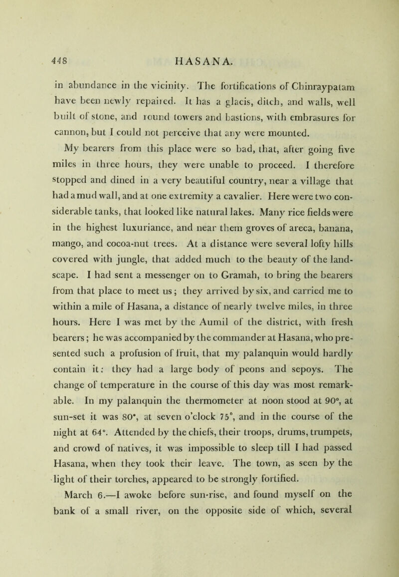 44 8 HASANA. in abundance in the vicinity. The fortifications of Chinraypatam have been newly repaiied. It has a glacis, ditch, and walls, well built of stone, and round towers and bastions, with embrasures for cannon, but I could not perceive that any were mounted. My bearers from this place were so bad, that, after going five miles in three hours, they were unable to proceed. I therefore stopped and dined in a very beautiful country, near a village that had a mud wall, and at one extremity a cavalier. Here were two con- siderable tanks, that looked like natural lakes. Many rice fields were in the highest luxuriance, and near them groves of areca, banana, mango, and cocoa-nut trees. At a distance were several lofty hills covered with jungle, that added much to the beauty of the land- scape. I had sent a messenger on to Gramah, to bring the bearers from that place to meet us; they arrived by six, and carried me to within a mile of Hasana, a distance of nearly twelve miles, in three hours. Here I was met by the Aumil of the district, with fresh bearers; he was accompanied by the commander at Hasana, who pre- sented such a profusion of fruit, that my palanquin would hardly contain it; they had a large body of peons and sepoys. The change of temperature in the course of this day was most remark- able. In my palanquin the thermometer at noon stood at 90°, at sun-set it was 80% at seven o’clock 75°, and in the course of the night at 64°. Attended by the chiefs, their troops, drums, trumpets, and crowd of natives, it was impossible to sleep till I had passed Hasana, when they took their leave. The town, as seen by the light of their torches, appeared to be strongly fortified. March 6.—I awoke before sun-rise, and found myself on the bank of a small river, on the opposite side of which, several