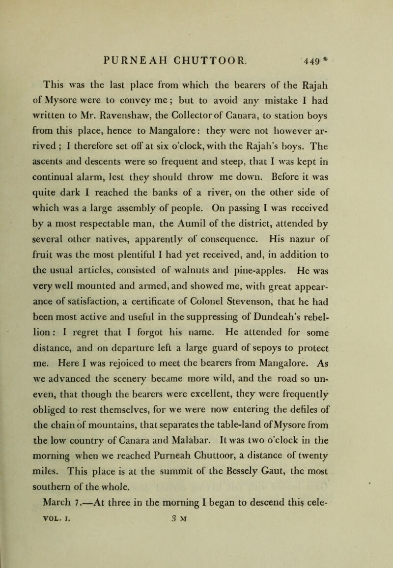 * This was the last place from which the bearers of the Rajah of Mysore were to convey me; but to avoid any mistake I had written to Mr. Ravenshaw, the Collector of Canara, to station boys from this place, hence to Mangalore: they were not however ar- rived ; I therefore set off at six o’clock, with the Rajah’s boys. The ascents and descents were so frequent and steep, that I was kept in continual alarm, lest they should throw me down. Before it was quite dark I reached the banks of a river, on the other side of which was a large assembly of people. On passing I was received by a most respectable man, the Aumil of the district, attended by several other natives, apparently of consequence. His nazur of fruit was the most plentiful I had yet received, and, in addition to the usual articles, consisted of walnuts and pine-apples. He was very well mounted and armed, and showed me, with great appear- ance of satisfaction, a certificate of Colonel Stevenson, that he had been most active and useful in the suppressing of Dundeah’s rebel- lion : I regret that I forgot his name. He attended for some distance, and on departure left a large guard of sepoys to protect me. Here I was rejoiced to meet the bearers from Mangalore. As we advanced the scenery became more wild, and the road so un- even, that though the bearers were excellent, they were frequently obliged to rest themselves, for we were now entering the defiles of the chain of mountains, that separates the table-land of Mysore from the low country of Canara and Malabar. It was two o’clock in the morning when we reached Purneah Chuttoor, a distance of twenty miles. This place is at the summit of the Bessely Gaut, the most southern of the whole. March 7.—At three in the morning I began to descend this cele- 3 M VOL. I.