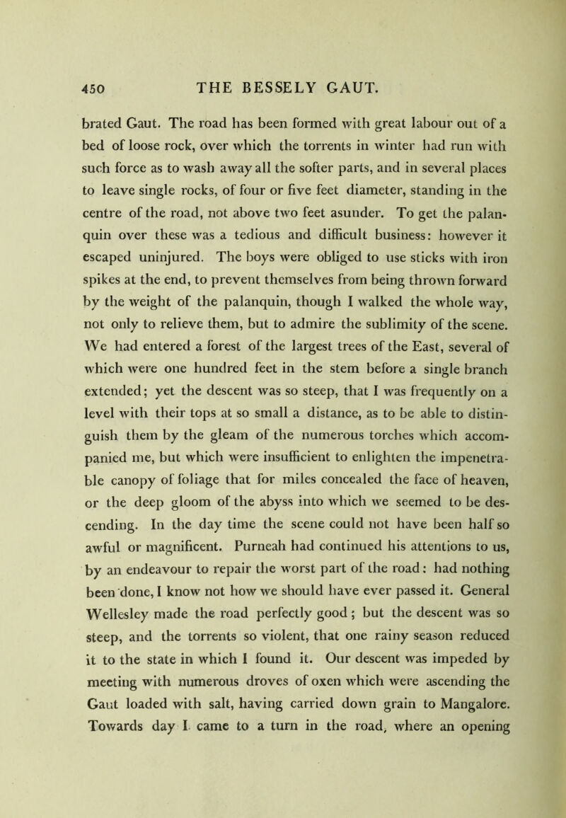 brated Gaut. The road has been formed with great labour out of a bed of loose rock, over which the torrents in winter had run with such force as to wash away all the softer parts, and in several places to leave single rocks, of four or five feet diameter, standing in the centre of the road, not above two feet asunder. To get the palan- quin over these was a tedious and difficult business: however it escaped uninjured. The boys were obliged to use sticks with iron spikes at the end, to prevent themselves from being thrown forward by the weight of the palanquin, though I walked the whole way, not only to relieve them, but to admire the sublimity of the scene. We had entered a forest of the largest trees of the East, several of which were one hundred feet in the stem before a single branch extended; yet the descent was so steep, that I was frequently on a level with their tops at so small a distance, as to be able to distin- guish them by the gleam of the numerous torches which accom- panied me, but which were insufficient to enlighten the impenetra- ble canopy of foliage that for miles concealed the face of heaven, or the deep gloom of the abyss into which we seemed to be des- cending. In the day time the scene could not have been half so awful or magnificent. Purneah had continued his attentions to us, by an endeavour to repair the worst part of the road: had nothing been done, I know not how we should have ever passed it. General Wellesley made the road perfectly good; but the descent was so steep, and the torrents so violent, that one rainy season reduced it to the state in which I found it. Our descent was impeded by meeting with numerous droves of oxen which were ascending the Gaut loaded with salt, having carried down grain to Mangalore. Towards day I came to a turn in the road, where an opening