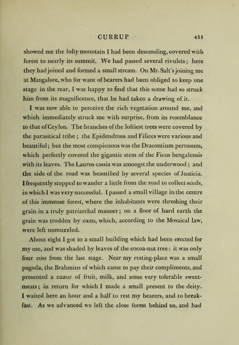 showed me the lofty mountain I had been descending, covered with forest to nearly its summit. We had passed several rivulets; here they had joined and formed a small stream. On Mr. Salt’s joining me at Mangalore, who for want of bearers had been obliged to keep one stage in the rear, I was happy to find that this scene had so struck him from its magnificence, that he had taken a drawing of it. I wras now able to perceive the rich vegetation around me, and which immediately struck me with surprise, from its resemblance to that ofCeylon. The branches of the loftiest trees were covered by the parasitical tribe ; the Epidendrons and Filices were various and beautiful; but the most conspicuous was the Dracontium pertusum, which perfectly covered the gigantic stem of the Ficus bengalensis with its leaves. The Laurus cassia was amongst the underwood : and the side of the road was beautified by several species ofJusticia. I frequently stopped to wander a little from the road to collect seeds, in which I was very successful. I passed a small village in the centre of this immense forest, w'here the inhabitants were threshing their grain in a truly patriarchal manner; on a floor of hard earth the grain was trodden by oxen, which, according to the Mosaical law, were left unmuzzled. About eight I got to a small building which had been erected for my use, and was shaded by leaves of the cocoa-nut tree: it was only four coss from the last stage. Near my resting-place was a small pagoda, the Brahmins of which came to pay their compliments, and presented a nazur of fruit, milk, and some very tolerable sweet- meats ; in return for which I made a small present to the deity. I waited here an hour and a half to rest my bearers, and to break- fast. As we advanced we left the close forest behind us, and had