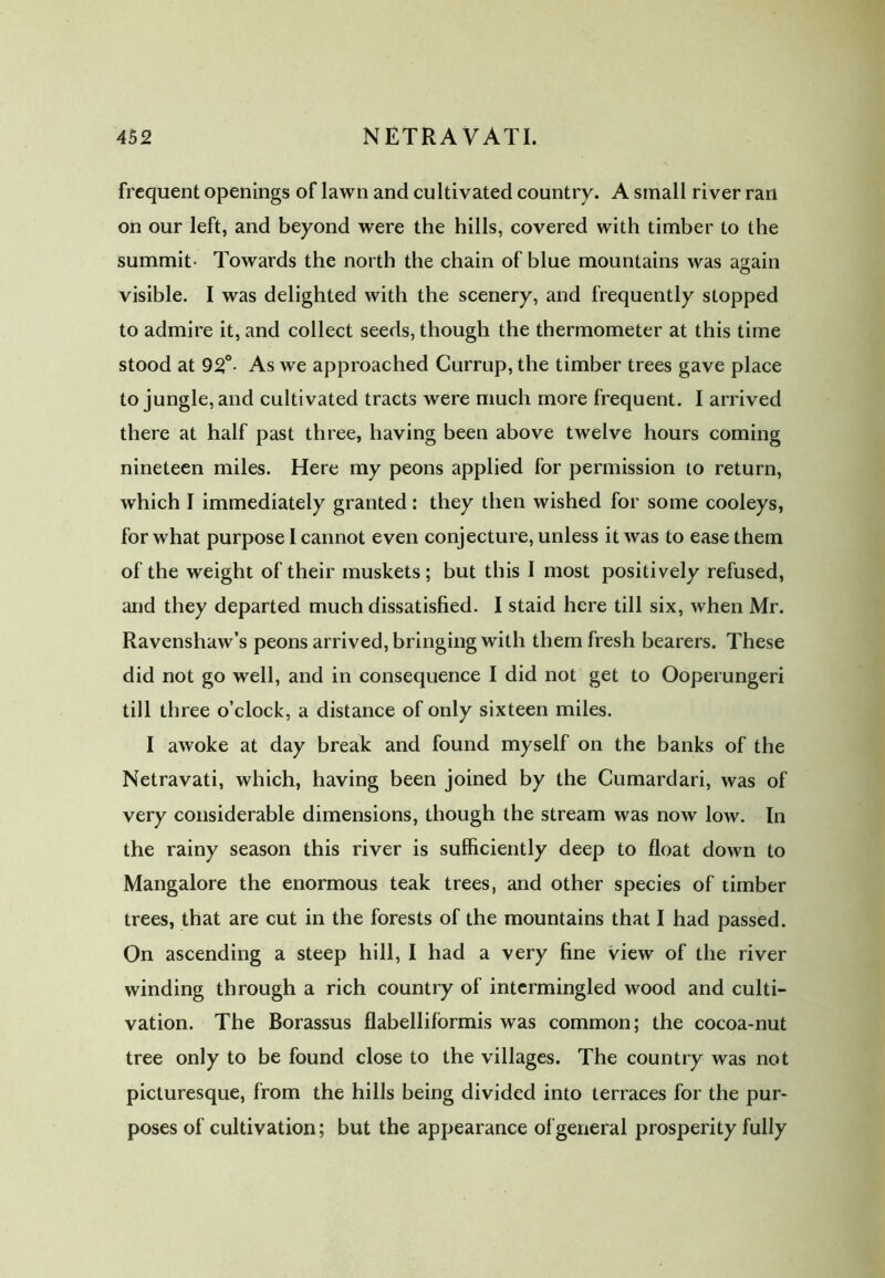 frequent openings of lawn and cultivated country. A small river ran on our left, and beyond were the hills, covered with timber to the summit- Towards the north the chain of blue mountains was again visible. I was delighted with the scenery, and frequently stopped to admire it, and collect seeds, though the thermometer at this time stood at 92°. As we approached Currup, the timber trees gave place to jungle, and cultivated tracts were much more frequent. I arrived there at half past three, having been above twelve hours coming nineteen miles. Here my peons applied for permission to return, which I immediately granted: they then wished for some cooleys, for what purpose I cannot even conjecture, unless it was to ease them of the weight of their muskets ; but this I most positively refused, and they departed much dissatisfied. I staid here till six, when Mr. Ravenshaw’s peons arrived, bringing with them fresh bearers. These did not go well, and in consequence I did not get to Ooperungeri till three o’clock, a distance of only sixteen miles. I awoke at day break and found myself on the banks of the Netravati, which, having been joined by the Cumardari, was of very considerable dimensions, though the stream was now low. In the rainy season this river is sufficiently deep to float down to Mangalore the enormous teak trees, and other species of timber trees, that are cut in the forests of the mountains that I had passed. On ascending a steep hill, I had a very fine view of the river winding through a rich country of intermingled wood and culti- vation. The Borassus flabelliformis was common; the cocoa-nut tree only to be found close to the villages. The country was not picturesque, from the hills being divided into terraces for the pur- poses of cultivation; but the appearance of general prosperity fully