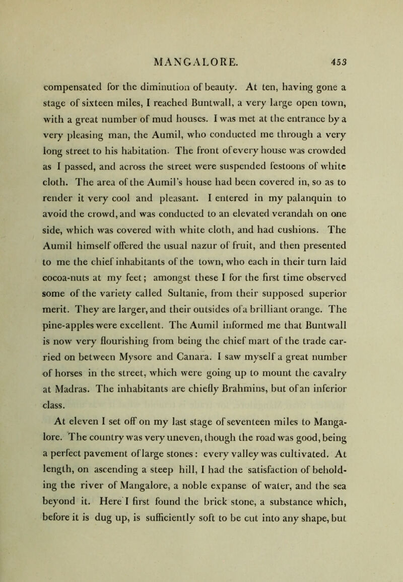 compensated for the diminution of beauty. At ten, having gone a stage of sixteen miles, I reached Buntwall, a very large open town, with a great number of mud houses. I was met at the entrance by a very pleasing man, the Aumil, who conducted me through a very long street to his habitation. The front of every house was crowded as I passed, and across the street were suspended festoons of white cloth. The area of the Aumil’s house had been covered in, so as to render it very cool and pleasant. I entered in my palanquin to avoid the crowd, and was conducted to an elevated verandah on one side, which was covered with white cloth, and had cushions. The Aumil himself offered the usual nazur of fruit, and then presented to me the chief inhabitants of the town, who each in their turn laid cocoa-nuts at my feet; amongst these I for the first time observed some of the variety called Sultanie, from their supposed superior merit. They are larger, and their outsides ofa brilliant orange. The pine-apples were excellent. The Aumil informed me that Buntwall is now very flourishing from being the chief mart of the trade car- ried on between Mysore and Canara. I saw myself a great number of horses in the street, which were going up to mount the cavalry at Madras. The inhabitants are chiefly Brahmins, but of an inferior class. At eleven I set off on my last stage of seventeen miles to Manga- lore. The country was very uneven, though the road was good, being a perfect pavement of large stones : every valley was cultivated. At length, on ascending a steep hill, I had the satisfaction of behold- ing the river of Mangalore, a noble expanse of water, and the sea beyond it. Here I first found the brick stone, a substance which, before it is dug up, is sufficiently soft to be cut into any shape, but
