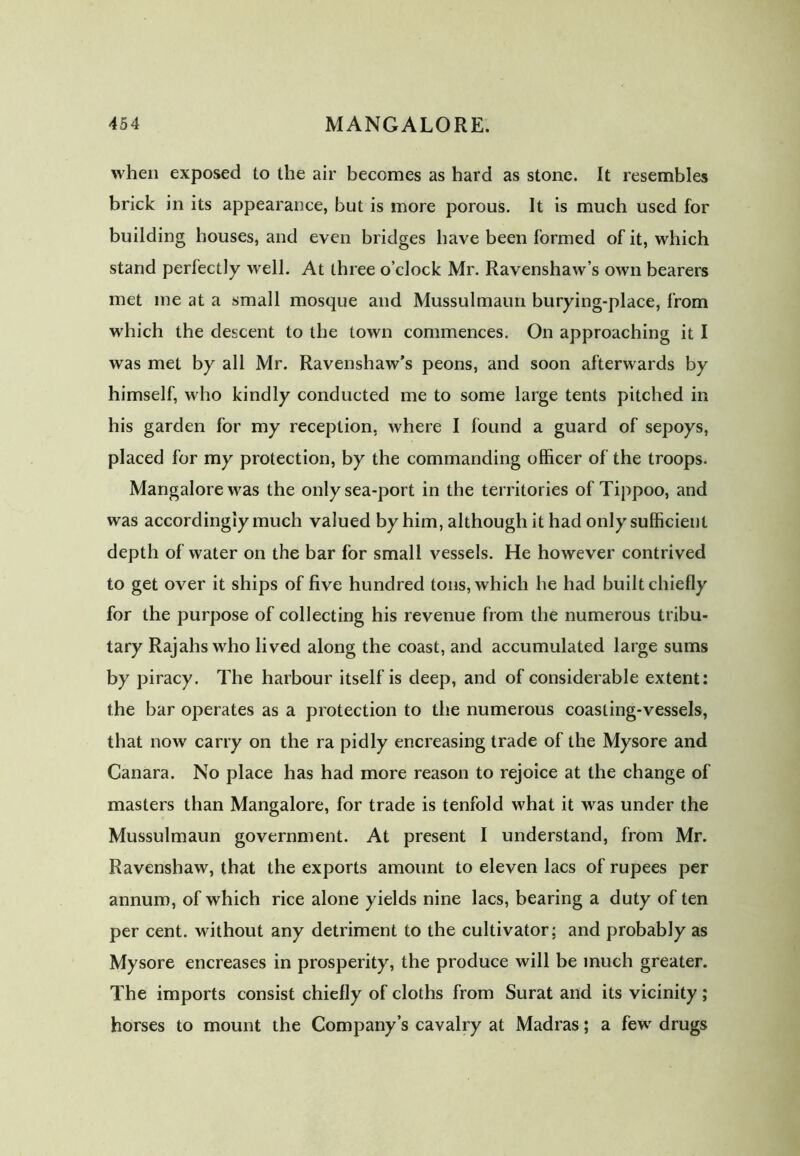 when exposed to the air becomes as hard as stone. It resembles brick in its appearance, but is more porous. It is much used for building houses, and even bridges have been formed of it, which stand perfectly well. At three o’clock Mr. Ravenshaw’s own bearers met me at a small mosque and Mussulmaun burying-place, from which the descent to the town commences. On approaching it I was met by all Mr. Ravenshaw’s peons, and soon afterwards by himself, who kindly conducted me to some large tents pitched in his garden for my reception, where I found a guard of sepoys, placed for my protection, by the commanding officer of the troops. Mangalore was the only sea-port in the territories of Tippoo, and was accordingly much valued by him, although it had only sufficient depth of water on the bar for small vessels. He however contrived to get over it ships of five hundred tons, which he had built chiefly for the purpose of collecting his revenue from the numerous tribu- tary Rajahs who lived along the coast, and accumulated large sums by piracy. The harbour itself is deep, and of considerable extent: the bar operates as a protection to the numerous coasting-vessels, that now carry on the ra pidly encreasing trade of the Mysore and Canara. No place has had more reason to rejoice at the change of masters than Mangalore, for trade is tenfold what it was under the Mussulmaun government. At present I understand, from Mr. Ravenshaw, that the exports amount to eleven lacs of rupees per annum, of which rice alone yields nine lacs, bearing a duty of ten per cent, without any detriment to the cultivator; and probably as Mysore encreases in prosperity, the produce will be much greater. The imports consist chiefly of cloths from Surat and its vicinity; horses to mount the Company’s cavalry at Madras; a few drugs