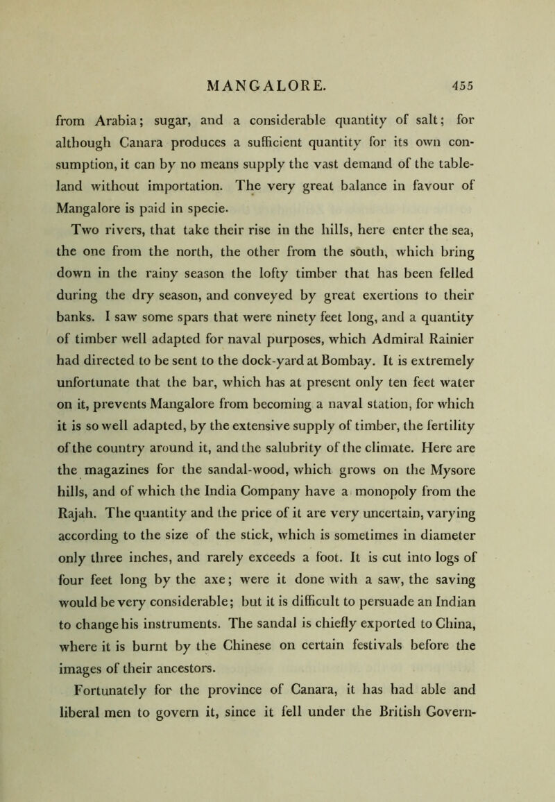 from Arabia; sugar, and a considerable quantity of salt; for although Canara produces a sufficient quantity for its own con- sumption, it can by no means supply the vast demand of the table- land without importation. The very great balance in favour of Mangalore is paid in specie. Two rivers, that take their rise in the hills, here enter the sea, the one from the north, the other from the south, which bring down in the rainy season the lofty timber that has been felled during the dry season, and conveyed by great exertions to their banks. I saw some spars that were ninety feet long, and a quantity of timber well adapted for naval purposes, which Admiral Rainier had directed to be sent to the dock-yard at Bombay. It is extremely unfortunate that the bar, which has at present only ten feet water on it, prevents Mangalore from becoming a naval station, for which it is so well adapted, by the extensive supply of timber, the fertility of the country around it, and the salubrity of the climate. Here are the magazines for the sandal-wood, which grows on the Mysore hills, and of which the India Company have a monopoly from the Rajah. The quantity and the price of it are very uncertain, varying according to the size of the stick, which is sometimes in diameter only three inches, and rarely exceeds a foot. It is cut into logs of four feet long by the axe; were it done with a saw, the saving would be very considerable; but it is difficult to persuade an Indian to change his instruments. The sandal is chiefly exported to China, where it is burnt by the Chinese on certain festivals before the images of their ancestors. Fortunately for the province of Canara, it has had able and liberal men to govern it, since it fell under the British Govern-