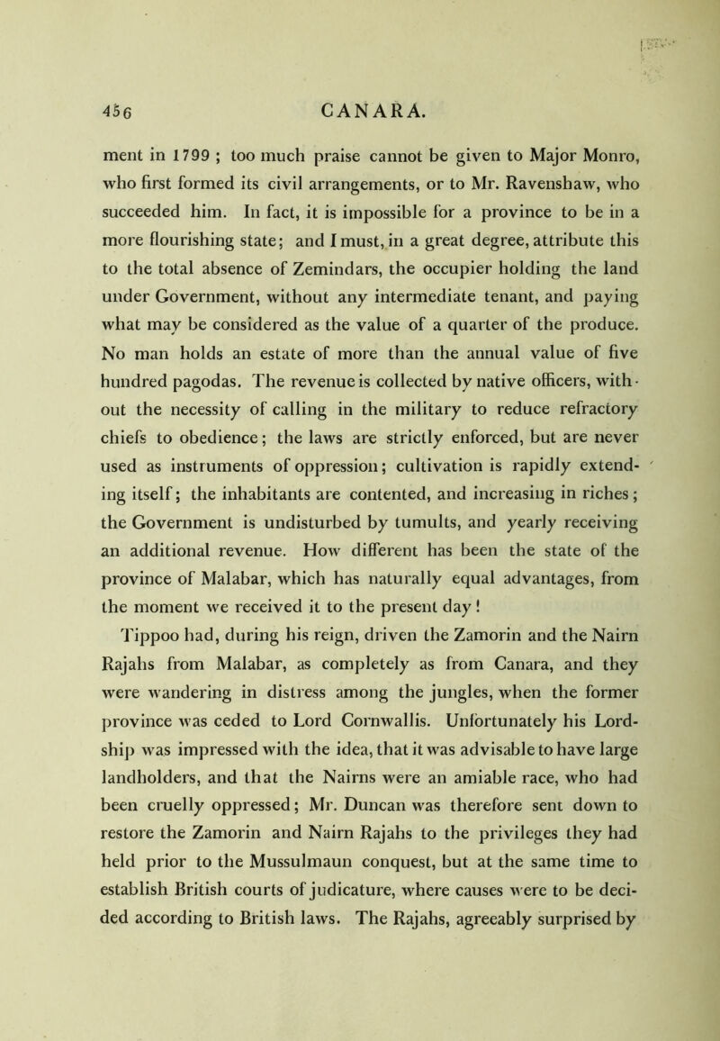 456 CANARA. merit in 1799 ; too much praise cannot be given to Major Monro, who first formed its civil arrangements, or to Mr. Ravenshaw, who succeeded him. In fact, it is impossible for a province to be in a more flourishing state; and I must, in a great degree, attribute this to the total absence of Zemindars, the occupier holding the land under Government, without any intermediate tenant, and paying what may be considered as the value of a quarter of the produce. No man holds an estate of more than the annual value of five hundred pagodas. The revenue is collected by native officers, with- out the necessity of calling in the military to reduce refractory chiefs to obedience; the laws are strictly enforced, but are never used as instruments of oppression; cultivation is rapidly extend- ' ing itself; the inhabitants are contented, and increasing in riches; the Government is undisturbed by tumults, and yearly receiving an additional revenue. How different has been the state of the province of Malabar, which has naturally equal advantages, from the moment we received it to the present day! Tippoo had, during his reign, driven the Zamorin and the Nairn Rajahs from Malabar, as completely as from Canara, and they were wandering in distress among the jungles, when the former province was ceded to Lord Cornwallis. Unfortunately his Lord- ship was impressed with the idea, that it was advisable to have large landholders, and that the Nairas were an amiable race, who had been cruelly oppressed; Mr. Duncan was therefore sent down to restore the Zamorin and Nairn Rajahs to the privileges they had held prior to the Mussulmaun conquest, but at the same time to establish British courts of judicature, where causes were to be deci- ded according to British laws. The Rajahs, agreeably surprised by