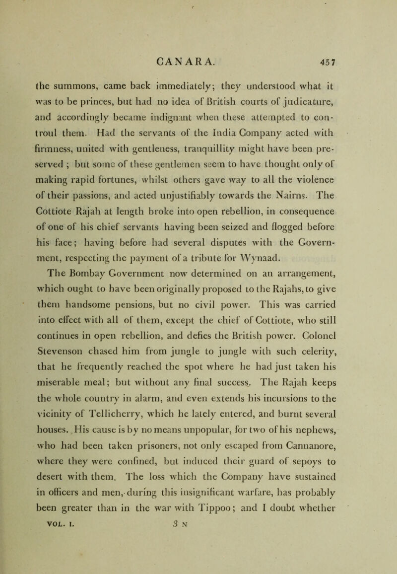 the summons, came back immediately; they understood what it was to be princes, but had no idea of British courts of judicature, and accordingly became indignant when these attempted to con- troul them. Had the servants of the India Company acted with firmness, united with gentleness, tranquillity might have been pre- served ; but some of these gentlemen seem to have thought only of making rapid fortunes, whilst others gave way to all the violence of their passions, and acted unjustifiably towards the Nairns. The Cottiote Rajah at length broke into open rebellion, in consequence of one of his chief servants having been seized and flogged before his face; having before had several disputes with the Govern- ment, respecting the payment of a tribute for Wynaad. The Bombay Government now determined on an arrangement, which ought to have been originally proposed to the Rajahs, to give them handsome pensions, but no civil power. This was carried into effect with all of them, except the chief of Cottiote, who still continues in open rebellion, and defies the British power. Colonel Stevenson chased him from jungle to jungle with such celerity, that he frequently reached the spot where he had just taken his miserable meal; but without any final success. The Rajah keeps the whole country in alarm, and even extends his incursions to the vicinity of Tellicherry, which he lately entered, and burnt several houses. His cause is by no means unpopular, for two of his nephews, who had been taken prisoners, not only escaped from Cannanore, where they were confined, but induced their guard of sepoys to desert with them. The loss w hich the Company have sustained in officers and men, during this insignificant warfare, has probably been greater than in the war with Tippoo; and I doubt whether 3 N VOL. i.