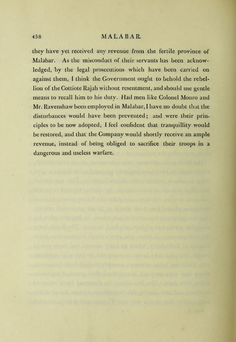 they have yet received any revenue from the fertile province of Malabar. As the misconduct of their servants has been acknow- ledged, by the legal prosecutions which have been carried on against them, I think the Government ought to behold the rebel- lion of theCottiote Rajah without resentment, and should use gentle means to recall him to his duty. Had men like Colonel Monro and Mr. Ravenshaw been employed in Malabar, I have no doubt that the disturbances would have been prevented; and were their prin- ciples to be now adopted, I feel confident that tranquillity would be restored, and that the Company would shortly receive an ample revenue, instead of being obliged to sacrifice their troops in a dangerous and useless warfare.