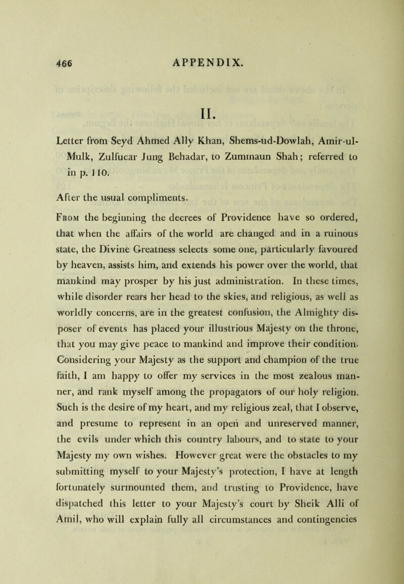 II. Letter from Seyd Ahmed Ally Khan, Shems-ud-Dowlah, Amir-ul- Mulk, Zulfucar Jung Behadar, to Zummaun Shah; referred to in p. 110. After the usual compliments. From the beginning the decrees of Providence have so ordered, that when the affairs of the world are changed and in a ruinous state, the Divine Greatness selects some one, particularly favoured by heaven, assists him, and extends his power over the world, that mankind may prosper by his just administration. In these times, while disorder rears her head to the skies, and religious, as weli as worldly concerns, are in the greatest confusion, the Almighty dis- poser of events has placed your illustrious Majesty on the throne, that you may give peace to mankind and improve their condition. Considering your Majesty as the support and champion of the true faith, I am happy to offer my services in the most zealous man- ner, and rank myself among the propagators of our holy religion. Such is the desire of my heart, and my religious zeal, that I observe, and presume to represent in an open and unreserved manner, the evils under which this country labours, and to state to your Majesty my own wishes. However great were the obstacles to my submitting myself to your Majesty’s protection, I have at length fortunately surmounted them, and trusting to Providence, have dispatched this letter to your Majesty’s court by Sheik Alii of Amil, who will explain fully all circumstances and contingencies