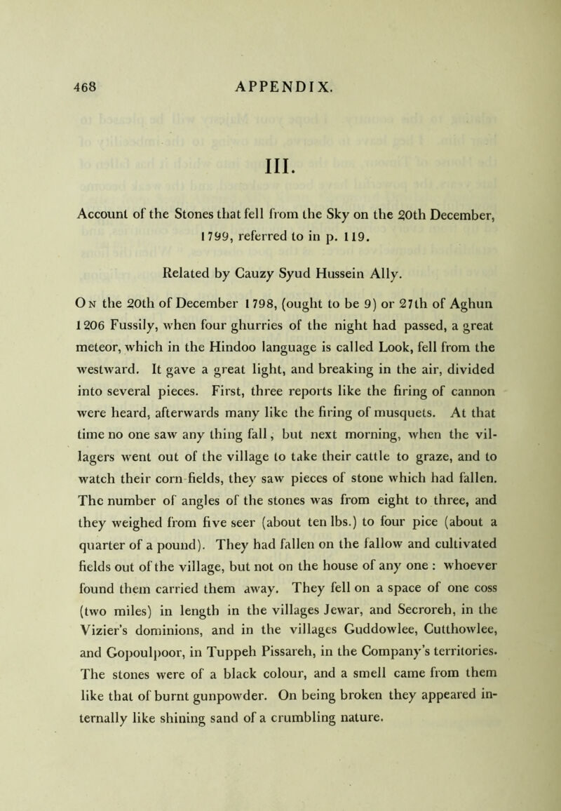 III. Account of the Stones that fell from the Sky on the 20th December, I 799, referred to in p. 119. Related by Gauzy Syud Hussein Ally. On the 20th of December 1 798, (ought to be 9) or 27th of Aghun 1206 Fussily, when four ghurries of the night had passed, a great meteor, which in the Hindoo language is called Look, fell from the westward. It gave a great light, and breaking in the air, divided into several pieces. First, three reports like the firing of cannon were heard, afterwards many like the firing of musquets. At that time no one saw any thing fall, but next morning, when the vil- lagers went out of the village to take their cattle to graze, and to watch their corn fields, they saw pieces of stone which had fallen. The number of angles of the stones was from eight to three, and they weighed from five seer (about ten lbs.) to four pice (about a quarter of a pound). They had fallen on the fallow and cultivated fields out of the village, but not on the house of any one : whoever found them carried them away. They fell on a space of one coss (two miles) in length in the villages Jewar, and Secroreh, in the Vizier’s dominions, and in the villages Guddowlee, Cutthowlee, and Gopoulpoor, in Tuppeh Pissareh, in the Company’s territories. The stones were of a black colour, and a smell came from them like that of burnt gunpowder. On being broken they appeared in- ternally like shining sand of a crumbling nature.
