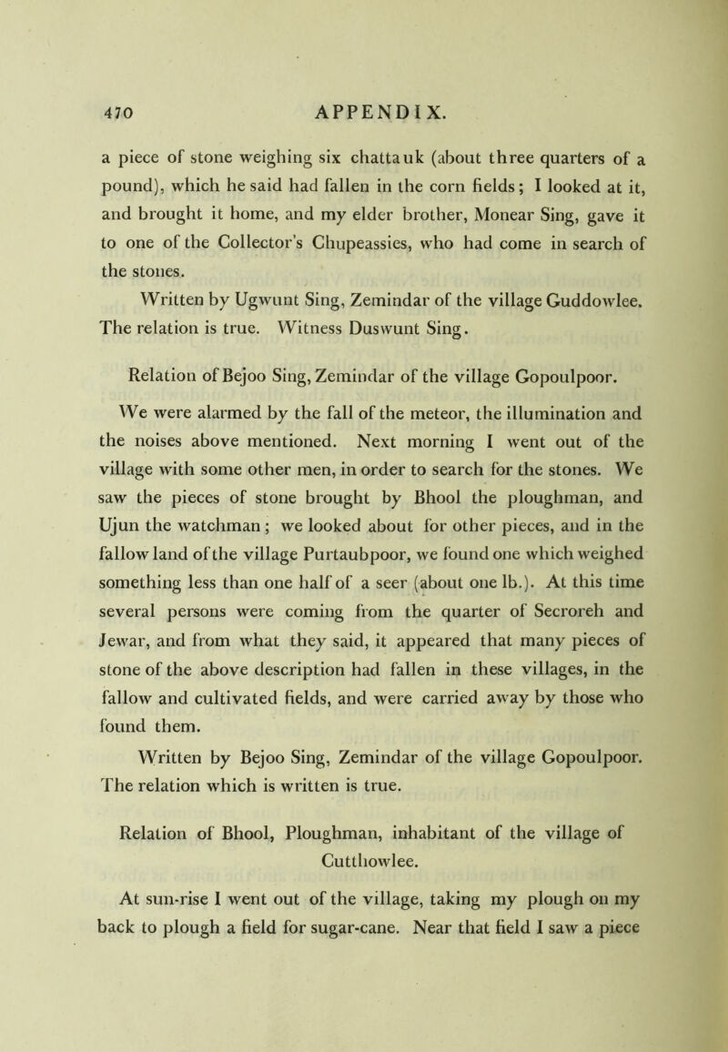 a piece of stone weighing six chattauk (about three quarters of a pound), which he said had fallen in the corn fields; I looked at it, and brought it home, and my elder brother, Monear Sing, gave it to one of the Collector’s Chupeassies, who had come in search of the stones. Written by Ugwunt Sing, Zemindar of the village Guddowlee. The relation is true. Witness Duswunt Sing. Relation ofBejoo Sing, Zemindar of the village Gopoulpoor. We were alarmed by the fall of the meteor, the illumination and the noises above mentioned. Next morning I went out of the village with some other men, in order to search for the stones. We saw the pieces of stone brought by Bhool the ploughman, and Ujun the watchman ; we looked about for other pieces, and in the fallow land of the village Purtaubpoor, we found one which weighed something less than one half of a seer (about one lb.). At this time several persons were coming from the quarter of Secroreh and Jewar, and from what they said, it appeared that many pieces of stone of the above description had fallen in these villages, in the fallow and cultivated fields, and were carried away by those who found them. Written by Bejoo Sing, Zemindar of the village Gopoulpoor. The relation which is written is true. Relation of Bhool, Ploughman, inhabitant of the village of Cutthowlee. At sun-rise I went out of the village, taking my plough on my back to plough a field for sugar-cane. Near that field I saw a piece