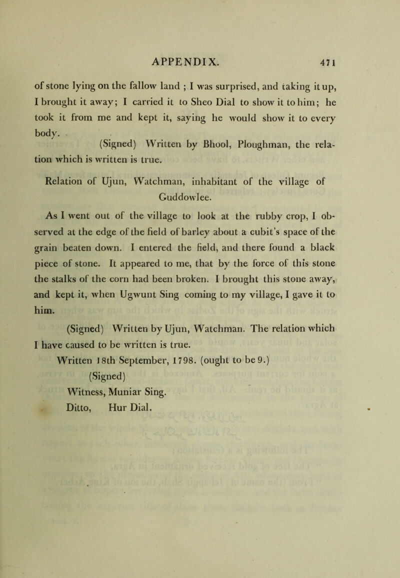 of stone lying on the fallow land ; I was surprised, and taking it up, I brought it away; I carried it to Sheo Dial to show it to him; he took it from me and kept it, saying he would show it to every body. (Signed) Written by Bhool, Ploughman, the rela- tion which is written is true. Relation of Ujun, Watchman, inhabitant of the village of Guddowlee. As I went out of the village to look at the rubby crop, I ob- served at the edge of the field of barley about a cubit’s space of the grain beaten down. I entered the field, and there found a black piece of stone. It appeared to me, that by the force of this stone the stalks of the corn had been broken. I brought this stone away, and kept it, when Ugwunt Sing coming to my village, I gave it to him. (Signed) Written by Ujun, Watchman. The relation which I have caused to be written is true. Written i8th September, 1798. (ought to be 9.) (Signed) Witness, Muniar Sing. Ditto, Hur Dial.