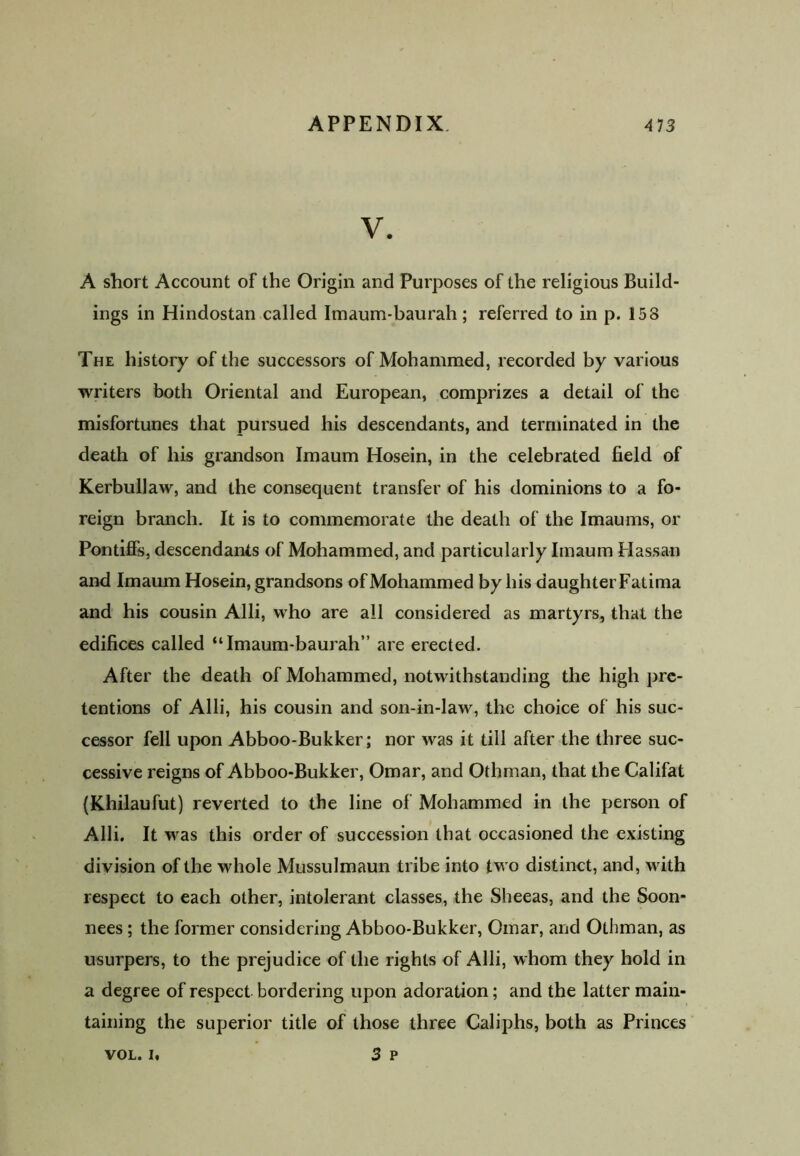 V. A short Account of the Origin and Purposes of the religious Build- ings in Hindostan called Imaum-baurah; referred to in p. 158 The history of the successors of Mohammed, recorded by various writers both Oriental and European, comprizes a detail of the misfortunes that pursued his descendants, and terminated in the death of his grandson Imaum Hosein, in the celebrated field of Kerbullaw, and the consequent transfer of his dominions to a fo- reign branch. It is to commemorate the death of the Imaums, or Pontiffs, descendants of Mohammed, and particularly Imaum Hassan and Imaum Hosein, grandsons of Mohammed by his daughter Fatima and his cousin Alii, who are all considered as martyrs, that the edifices called “Imaum-baurah” are erected. After the death of Mohammed, notwithstanding the high pre- tentions of Alii, his cousin and son-in-law, the choice of his suc- cessor fell upon Abboo-Bukker; nor was it till after the three suc- cessive reigns of Abboo-Bukker, Omar, and Othman, that the Califat (Khilaufut) reverted to the line of Mohammed in the person of Alii. It was this order of succession that occasioned the existing division of the whole Mussulmaun tribe into two distinct, and, with respect to each other, intolerant classes, the Sheeas, and the Soon- nees; the former considering Abboo-Bukker, Omar, and Othman, as usurpers, to the prejudice of the rights of Alii, whom they hold in a degree of respect bordering upon adoration; and the latter main- taining the superior title of those three Caliphs, both as Princes VOL. i« 3 P