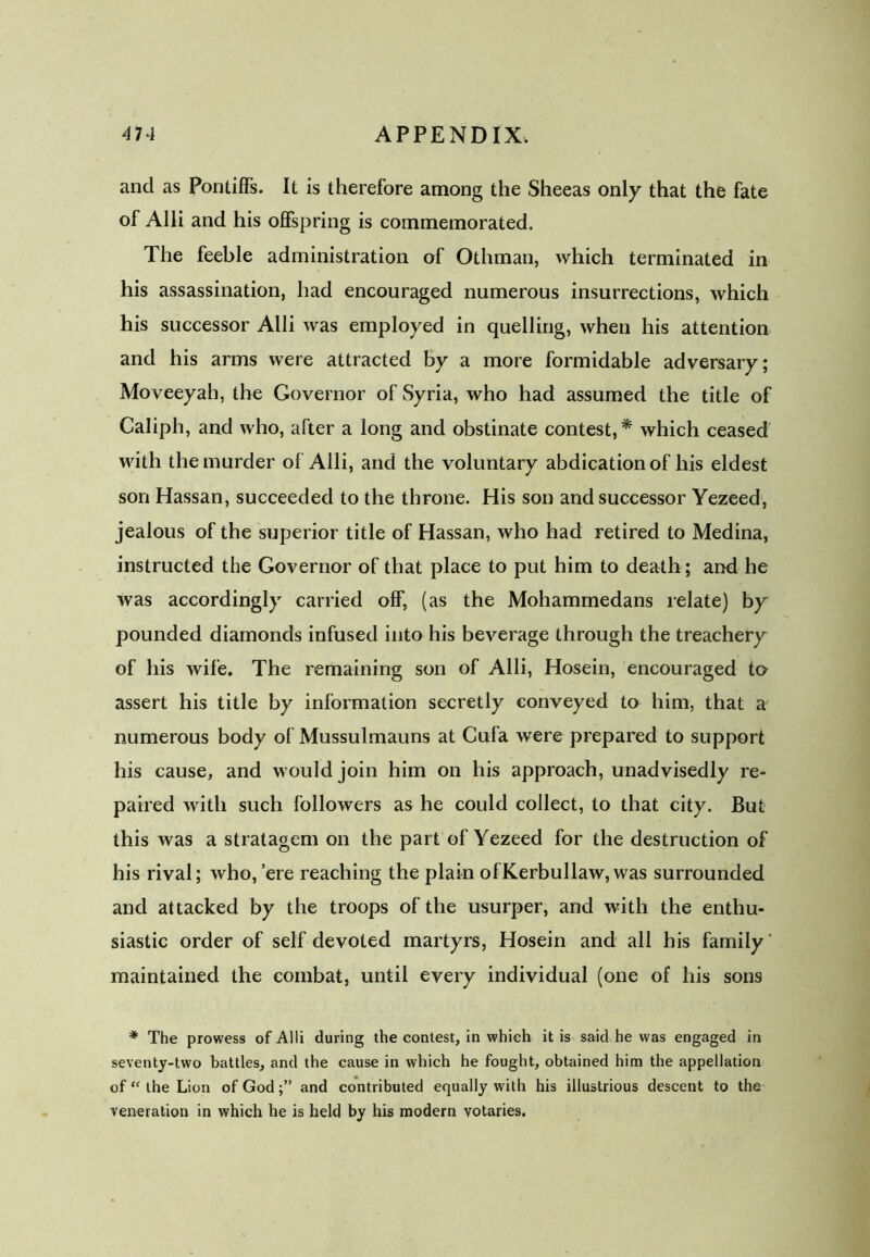 and as Pontiffs. It is therefore among the Sheeas only that the fate of Alii and his offspring is commemorated. The feeble administration of Othman, which terminated in his assassination, had encouraged numerous insurrections, which his successor Alii was employed in quelling, when his attention and his arms were attracted by a more formidable adversary; Moveeyah, the Governor of Syria, who had assumed the title of Caliph, and who, after a long and obstinate contest, * which ceased with the murder of Alii, and the voluntary abdication of his eldest son Hassan, succeeded to the throne. His son and successor Yezeed, jealous of the superior title of Hassan, who had retired to Medina, instructed the Governor of that place to put him to death; and he was accordingly carried off, (as the Mohammedans relate) by pounded diamonds infused into his beverage through the treachery of his wife. The remaining son of Alii, Hosein, encouraged to assert his title by information secretly conveyed to him, that a numerous body of Mussulmauns at Cufa were prepared to support his cause, and would join him on his approach, unadvisedly re- paired with such followers as he could collect, to that city. But this was a stratagem on the part of Yezeed for the destruction of his rival; who, ’ere reaching the plain of Kerbullaw, was surrounded and attacked by the troops of the usurper, and with the enthu- siastic order of self devoted martyrs, Hosein and all his family maintained the combat, until every individual (one of his sons * The prowess of Alii during the contest, in which it is said he was engaged in seventy-two battles, and the cause in which he fought, obtained him the appellation of “ the Lion of Godand contributed equally with his illustrious descent to the veneration in which he is held by his modern votaries.