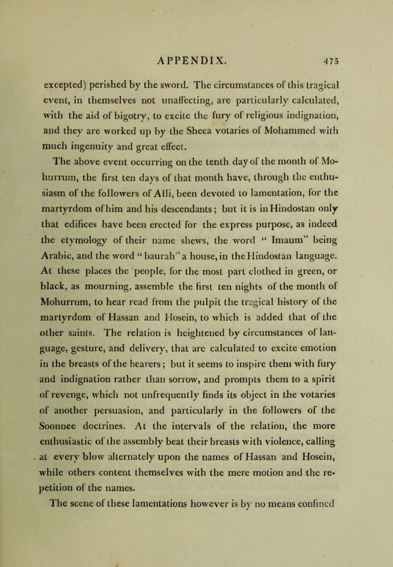 excepted) perished by the sword. The circumstances of this tragical event, in themselves not unaffecting, are particularly calculated, with the aid of bigotry, to excite the fury of religious indignation, and they are worked up by the Sheea votaries of Mohammed with much ingenuity and great effect. The above event occurring on the tenth day of the month of Mo- hurrum, the first ten days of that month have, through the enthu- siasm of the followers of Alii, been devoted to lamentation, for the martyrdom of him and his descendants ; but it is inHindostan only that edifices have been erected for the express purpose, as indeed the etymology of their name shews, the word “ Imaum” being Arabic, and the word “ baurah’a house, in theHindostan language. At these places the people, for the most part clothed in green, or black, as mourning, assemble the first ten nights of the month of Mohurrum, to hear read from the pulpit the tragical history of the martyrdom of Hassan and Hosein, to which is added that of the other saints. The relation is heightened by circumstances of lan- guage, gesture, and delivery, that are calculated to excite emotion in the breasts of the hearers; but it seems to inspire them with fury and indignation rather than sorrow, and prompts them to a spirit of revenge, which not unfrequently finds its object in the votaries of another persuasion, and particularly in the followers of the Soonnee doctrines. At the intervals of the relation, the more enthusiastic of the assembly beat their breasts with violence, calling at every blow alternately upon the names of Hassan and Hosein, while others content themselves with the mere motion and the re- petition of the names. The scene of these lamentations however is by no means confined