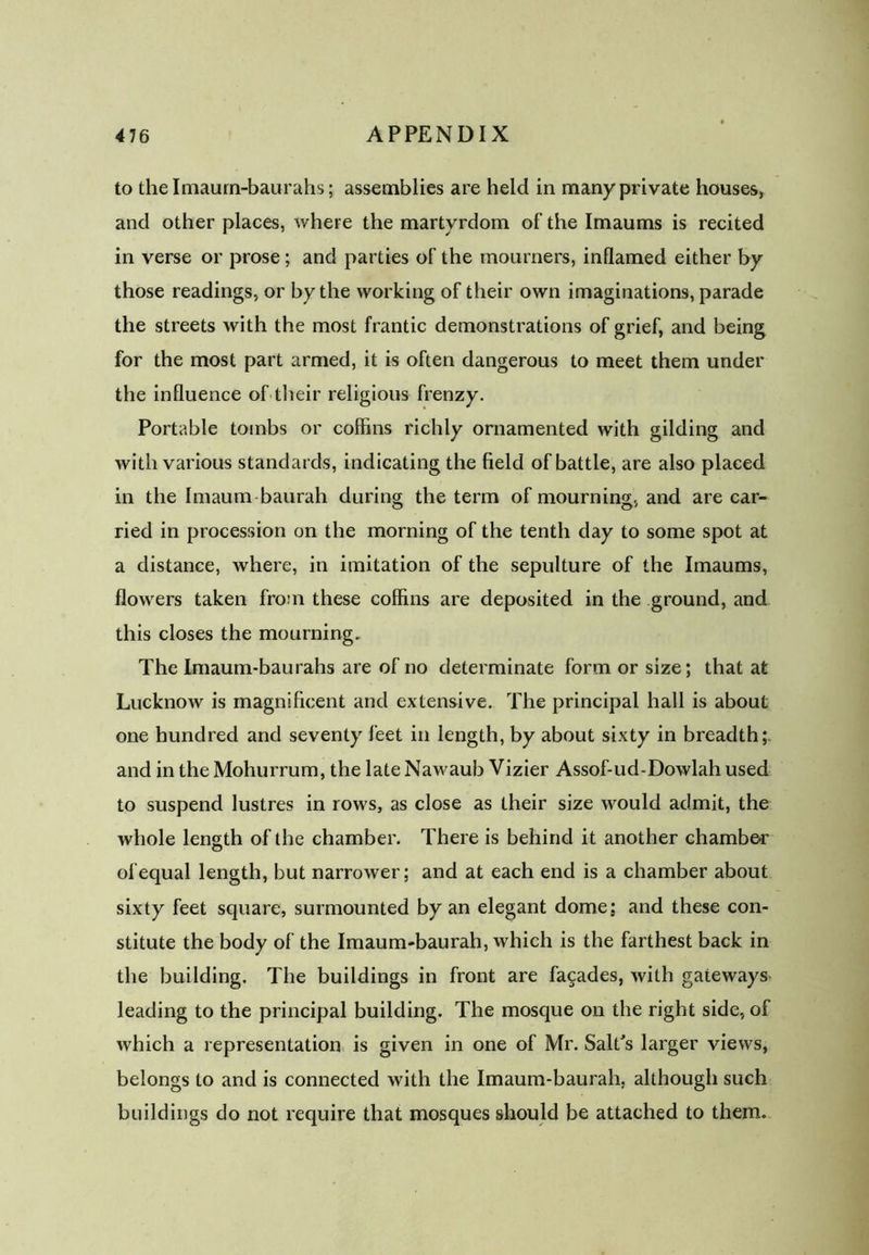 to the Imaum-baurahs; assemblies are held in many private houses, and other places, where the martyrdom of the Imaums is recited in verse or prose; and parties of the mourners, inflamed either by those readings, or by the working of their own imaginations, parade the streets with the most frantic demonstrations of grief, and being for the most part armed, it is often dangerous to meet them under the influence of their religious frenzy. Portable tombs or coffins richly ornamented with gilding and with various standards, indicating the field of battle, are also placed in the Imaum baurah during the term of mourning, and are car- ried in procession on the morning of the tenth day to some spot at a distance, where, in imitation of the sepulture of the Imaums, flowers taken from these coffins are deposited in the ground, and this closes the mourning. The Imaum-baurahs are of no determinate form or size; that at Lucknow is magnificent and extensive. The principal hall is about one hundred and seventy feet in length, by about sixty in breadth;, and in the Mohurrum, the late Nawaub Vizier Assof-ud-Dowlah used to suspend lustres in rows, as close as their size would admit, the whole length of the chamber. There is behind it another chamber of equal length, but narrower; and at each end is a chamber about sixty feet square, surmounted by an elegant dome; and these con- stitute the body of the Imaum-baurah, which is the farthest back in the building. The buildings in front are facades, with gateways leading to the principal building. The mosque on the right side, of which a representation is given in one of Mr. Salt's larger views, belongs to and is connected with the Imaum-baurah, although such buildings do not require that mosques should be attached to them.