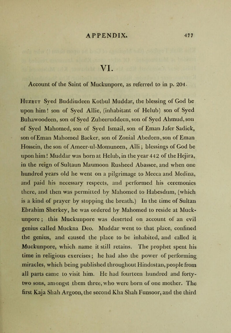 VI. Account of the Saint of Muckunpore, as referred to in p. 2,04 • Huzrut Syed Buddiudeen Kotbul Muddar, the blessing of God be upon him! son of Syed Allie, (inhabitant of Helub) son of Syed Buhawoodeen, son of Syed Zuheeruddeen, son of Syed Ahmud,son of Syed Mahomed, son of Syed Ismail, son of Eman Jafer Sadick, son of Eman Mahomed Backer, son of Zonial Abedeen,son of Eman Hossein, the son of Ameer-ul-Momuneen, Alii; blessings of God be upon him! Muddar was born at Helub, in the year 442 of the Hejira, in the reign of Sultaun Maumoon Rusheed Abassee, and when one hundred years old he went on a pilgrimage to Mecca and Medina, and paid his necessary respects, and performed his ceremonies there, and then was permitted by Mahomed to Habesdum, (which is a kind of prayer by stopping the breath.) In the time of Sultan Ebrahim Sherkey, he was ordered by Mahomed to reside at Muck- unpore ; this Muckunpore was deserted on account of an evil genius called Muckna Deo. Muddar went to that place, confined the genius, and caused the place to be inhabited, and called it Muckunpore, which name it still retains. The prophet spent his time in religious exercises; he had also the power of performing miracles, which being published throughout Hindostan, people from all parts came to visit him. He had fourteen hundred and forty- two sons, amongst them three, who were born of one mother. The first Kaja Shah Argoon, the second Kha Shah Funsoor, and the third