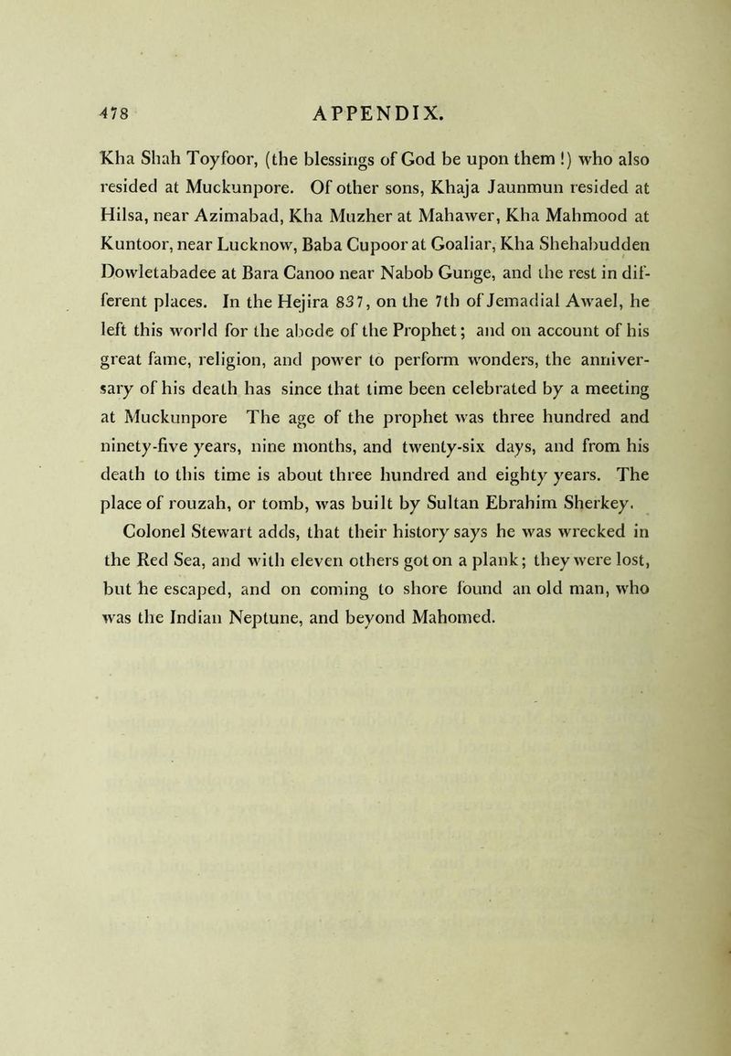 Kha Shah Toyfoor, (the blessings of God be upon them !) who also resided at Muckunpore. Of other sons, Khaja Jaunmun resided at Hilsa, near Azimabad, Kha Muzher at Mahawer, Kha Mahmood at Kuntoor, near Lucknow, Baba Cupoor at Goaliar, Kha Shehabudden Dowletabadee at Bara Canoo near Nabob Gunge, and the rest in dif- ferent places. In the Hejira 837, on the 7th of Jemadial Awael, he left this world for the abode of the Prophet; and on account of his great fame, religion, and power to perform wonders, the anniver- sary of his death has since that time been celebrated by a meeting at Muckunpore The age of the prophet was three hundred and ninety-five years, nine months, and twenty-six days, and from his death to this time is about three hundred and eighty years. The place of rouzah, or tomb, was built by Sultan Ebrahim Sherkey. Colonel Stewart adds, that their history says he was wrecked in the Red Sea, and with eleven others got on a plank; they were lost, but he escaped, and on coming to shore found an old man, who was the Indian Neptune, and beyond Mahomed.